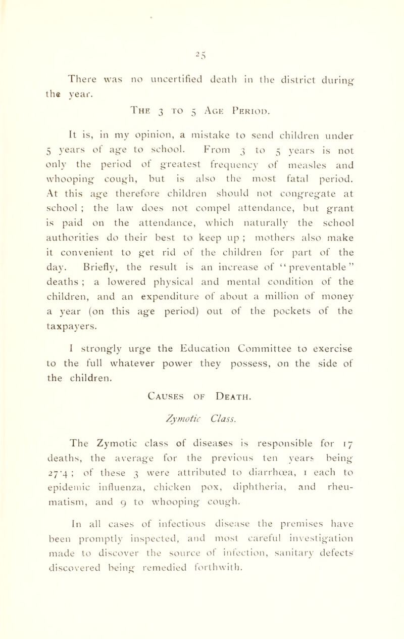 There was no uncertified death in the district during the year. The 3 to 5 Age Period. It is, in my opinion, a mistake to send children under 5 years of age to school. From 3 to 5 years is not only the period of greatest frequency of measles and whooping cough, but is also the most fatal period. At this age therefore children should not congregate at school ; the law does not compel attendance, but grant is paid on the attendance, which naturally the school authorities do their best to keep up ; mothers also make it convenient to get rid of the children for part of the day. Briefly, the result is an increase of “preventable” deaths ; a lowered physical and mental condition of the children, and an expenditure of about a million of money a year (on this age period) out of the pockets of the taxpayers. I strongly urge the Education Committee to exercise to the full whatever power they possess, on the side of the children. Causes of Death. Zymotic Class. The Zymotic class of diseases is responsible for 17 deaths, the average for the previous ten years being 27'4; of these 3 were attributed to diarrhoea, 1 each to epidemic influenza, chicken pox, diphtheria, and rheu¬ matism, and g to whooping cough. In all cases of infectious disease the premises have been promptly inspected, and most careful investigation made to discover the source of infection, sanitary defects discovered being remedied forthwith.