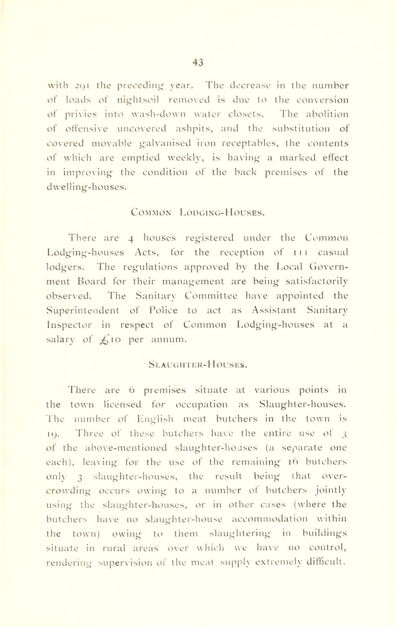 with 291 tlie preceding year. The decrease in the number of loads of nightsoil removed is due to the conversion etf privies into wash-down water closets. The abolition of offensive uncovered ashpits, and the substitution of covered movable galvanised iron receptables, the contents of which are emptied weekly, is having a marked effect in improving the condition of the back premises of the dwelling-houses. Common Lodging-Houses. There are 4 houses registered under the Common Lodging-houses Acts, for the reception of 1 1 1 casual lodgers. The regulations approved by the Local Govern¬ ment Board for their management are being satisfactorily observed. The Sanitary Committee have appointed the Superintendent of Police to act as Assistant Sanitary Inspector in respect of Common Lodging-houses at a salary of ^,'10 per annum. Slaughter-Houses. There are 6 premises situate at various points in the town licensed for occupation as Slaughter-houses. The number of English meat butchers in the town is 19. Three of these butchers have the entire use ot 3 of the above-mentioned slaughter-houses (a separate one each), leaving for the use of the remaining 16 butchers only 3 slaughter-houses, the result being that over¬ crowding occurs owing to a number of butchers jointly using the slaughter-houses, or in other cases (where the butchers have no slaughter-house accommodation within the town) owing to them slaughtering in buildings situate in rural areas over which we have no control, rendering supervision of the meat supply extremely difficult.