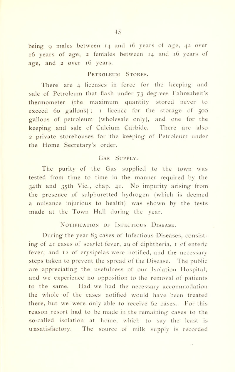 being 9 males between 14 and 16 years of age, 42 over 16 years of age, 2 females between 14 and 16 years of age, and 2 over 16 years. Petroleum Stores. There are 4 licenses in force for the keeping and sale of Petroleum that flash under 73 degrees Fahrenheit’s thermometer (the maximum quantity stored never to exceed 60 gallons) ; 1 licence for the storage of 500 gallons of petroleum (wholesale only), and one for the keeping and sale of Calcium Carbide. There are also 2 private storehouses for the keeping of Petroleum under the Home Secretary’s order. Gas Supply. The purity of the Gas supplied to the town was tested from time to time in the manner required by the 34th and 35th Vic., chap. 41. No impurity arising from the presence of sulphuretted hydrogen (which is deemed a nuisance injurious to health) was shown by the tests made at the Town Hall during the year. Notification of Infectious Disease. During the year 83 cases of Infectious Diseases, consist¬ ing of 41 cases of scarlet fever, 29 of diphtheria, 1 of enteric fever, and 12 of erysipelas were notified, and the necessary steps taken to prevent the spread of the Disease. The public are appreciating the usefulness of our Isolation Hospital, and we experience no opposition to the removal of patients to the same. Had we had the necessary accommodation the whole of the cases notified would have been treated there, but we were only able to receive 62 cases. For this reason resort had to be made in the remaining cases to the so-called isolation at home, which to say the least is unsatisfactory. The source of milk supply is recorded
