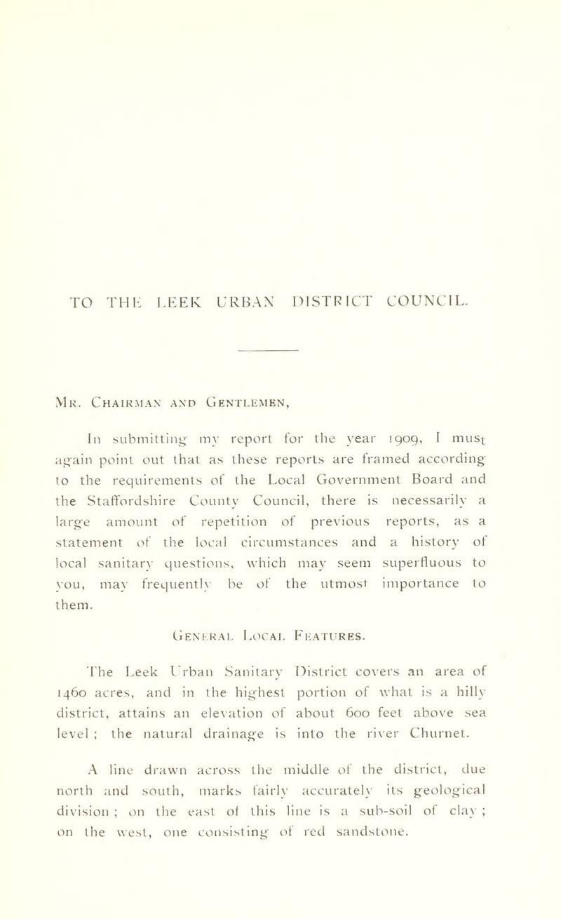 TO THK LEEK URBAN DISTRICT COUNCIL. Mr. Chairman and Gentlemen, In submitting my report for the year 1909, I must again point out that as these reports are framed according to the requirements of the Local Government Board and the Staffordshire County Council, there is necessarily a large amount of repetition of previous reports, as a statement of the local circumstances and a history of local sanitary questions, which may seem superfluous to vou, may frequently be of the utmost importance to them. General Local Features. The Leek Urban Sanitary District covers an area of 1460 acres, and in the highest portion of what is a hilly- district, attains an elevation of about 600 feet above sea level ; the natural drainage is into the river Churnet. A line drawn across the middle of the district, due north and south, marks fairly accurately its geological division ; on the east of this line is a sub-soil of clay ; on the west, one consisting of red sandstone.