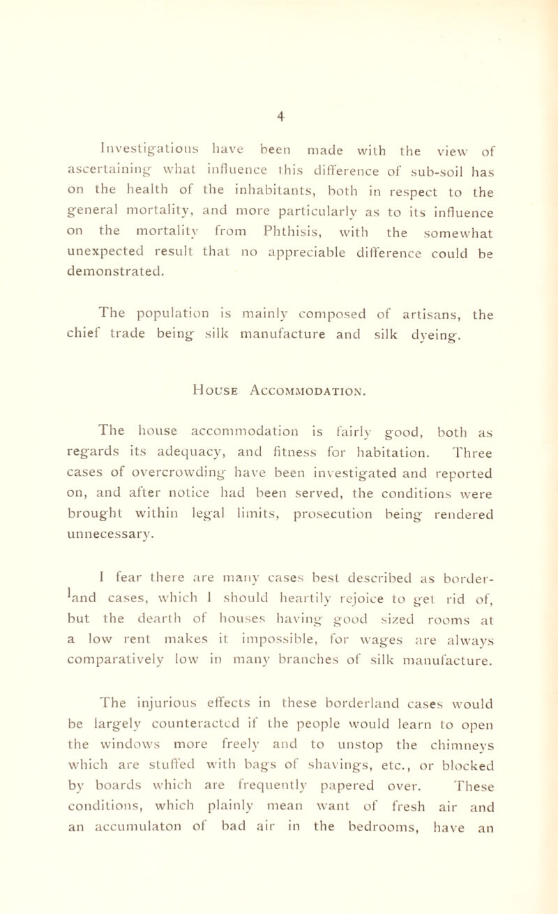 Investigations have been made with the view of ascertaining what influence this difference of sub-soil has on the health of the inhabitants, both in respect to the general mortality, and more particularly as to its influence on the mortality from Phthisis, with the somewhat unexpected result that no appreciable difference could be demonstrated. The population is mainly composed of artisans, the chief trade being silk manufacture and silk dyeing. House Accommodation. The house accommodation is fairly good, both as regards its adequacy, and fitness for habitation. Three cases of overcrowding have been investigated and reported on, and after notice had been served, the conditions were brought within legal limits, prosecution being rendered unnecessary. 1 fear there are many cases best described as border¬ land cases, which 1 should heartily rejoice to get rid of, but the dearth of houses having good sized rooms at a low rent makes it impossible, for wages are always comparatively low in many branches of silk manufacture. The injurious effects in these borderland cases would be largely counteracted if the people would learn to open the windows more freely and to unstop the chimneys which are stuffed with bags of shavings, etc., or blocked by boards which are frequently papered over. These conditions, which plainly mean want of fresh air and an accumulaton of bad air in the bedrooms, have an