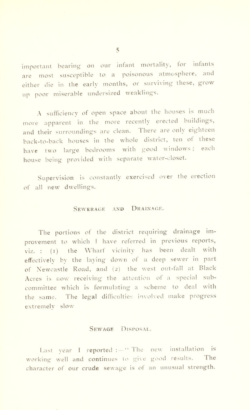 important bearing' on our infant mortality, lor iniants are most susceptible to a poisonous atmosphere, and either die in the early months, or surviving these, grow up poor miserable undersized weaklings. A sufficiency of open space about the houses is much more apparent in the more recently erected buildings, and their surroundings are clean. 1 here aie onl\ eighteen back-to-back houses in the whole district, ten ot these have two large bedrooms with good windows , each house being provided with separate water-closet. Supervision is constantly exercised over the erection of all new dwellings. Sewerage and Drainage. The portions of the district requiring drainage im¬ provement to which I have referred in previous reports, viz. : (i) the Wharf vicinity has been dealt with effectivelv bv the laying down of a deep sewer in part of Newcastle Road, and (2) the west out-fall at Black Acres is now receiving the attention ot a special sub¬ committee which is formulating a scheme to deal with the same. The legal difficulties involved make progress extremelv slow' Sewage Disposal. Last vear 1 reported : “ I he new installation is working well and continues to give good results. I he character of our crude sewage is of an unusual strength.