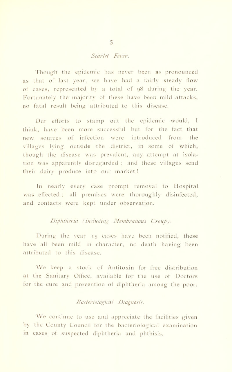 Scarlci Fever. Though the epidemic has never been pronounced as that of last year, we have had a fairly steady llow of cases, represented by a total of 98 during' the year. Fortunately the majority ot these have been mild attacks, no fatal result being' attributed to this disease. Our efforts to stamp out the epidemic would, I think, have been more successful but for the fact that new sources of infection were introduced from the villages lying’ outside the district, in some of which, though the disease was prevalent, any attempt at isola¬ tion was apparently disregarded ; and these villages send their dairy produce into our market ! In nearly every case prompt removal to Hospital was effected ; all premises were thoroughly disinfected, and contacts were kept under observation. Diphtheria (ineluding Membranous Croup). During the vear 15 cases have been notified, these have all been mild in character, no death having been attributed to this disease. We keep a stock ot Antitoxin for free distribution at the Sanitary Office, available for the use of Doctors for the cure and prevention ot diphtheria among the poor. Bacteriological Diagn os is. W e continue to use and appreciate the facilities given by the County Council for the bacteriological examination in cases of suspected diphtheria and phthisis.