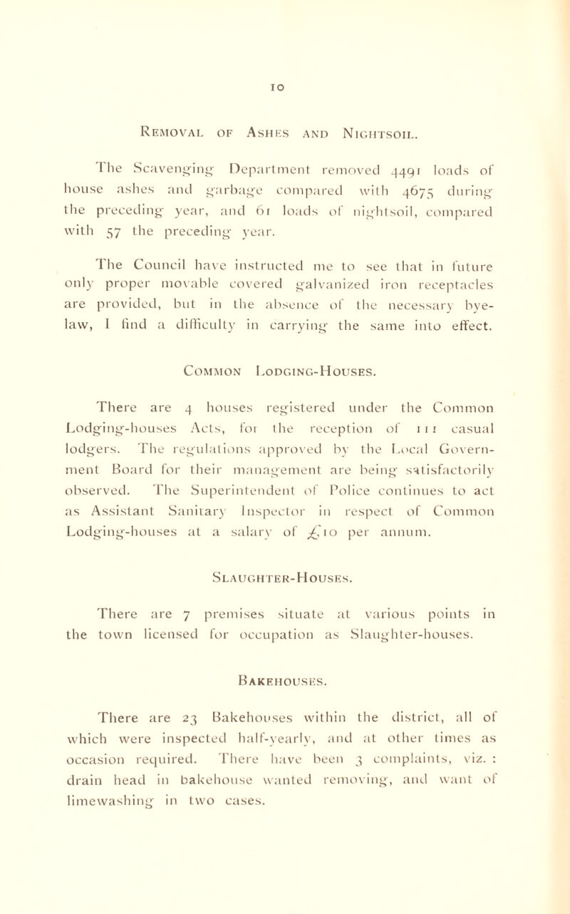 Removal of Ashes and Nightsoil. I lie Scavenging Department removed 4491 loads of house ashes and garbage compared with 4675 during the preceding year, and 61 loads of nightsoil, compared with 57 the preceding year. The Council have instructed me to see that in future only proper movable covered galvanized iron receptacles are provided, but in the absence of the necessary bye¬ law, I find a difficulty in carrying the same into effect. Common Lodging-Houses. There are 4 houses registered under the Common Lodging-houses Acts, for the reception of 1 1 1 casual lodgers. The regulations approved by the Local Govern¬ ment Board for their management are being satisfactorily observed. The Superintendent of Police continues to act as Assistant Sanitary Inspector in respect of Common Lodging-houses at a salary of ^,10 per annum. Slaughter-Houses. There are 7 premises situate at various points in the town licensed for occupation as Slaughter-houses. Bakehouses. There are 23 Bakehouses within the district, all of which were inspected half-yearly, and at other times as occasion required. There have been 3 complaints, viz. : drain head in bakehouse wanted removing, and want of limewashing in two cases.