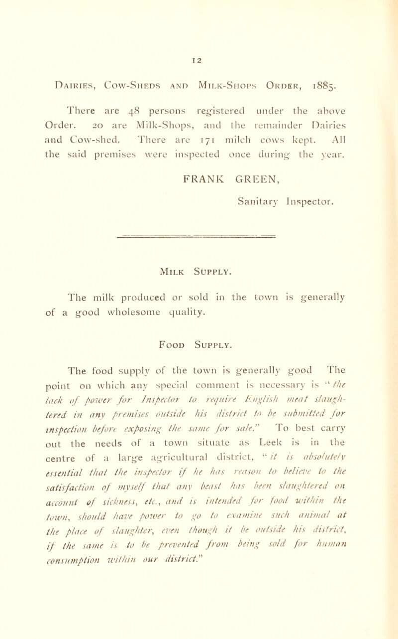 Dairies, Cow-Sheds and Milk-Shops Order, 1885. There are 48 persons registered under the above Order. 20 are Milk-Shops, and the remainder Dairies and Cow-shed. There are 171 milch cows kept. All the said premises were inspected once during the year. FRANK GREEN, Sanitary Inspector. Milk Supply. The milk produced or sold in the town is generally of a good wholesome quality. Food Supply. The food supply of the town is generally good The point on which any special comment is necessary is “the lack of power for Inspector to require English meat slaugh¬ tered in any premises outside his district to he submitted for inspection before exposing the same for sale.” To best carry out the needs of a town situate as Leek is in the centre of a large agricultural district, “it is absolutely essential that the inspector if he has reason to believe to the satisfaction of myself that any beast has been slaughtered on account of sickness, etc., and is intended for food within the town, should have power to go to examine such animal at the place of slaughter, even though it be outside hts district, it the same is to be prevented from being sold for human consumption within our district.”