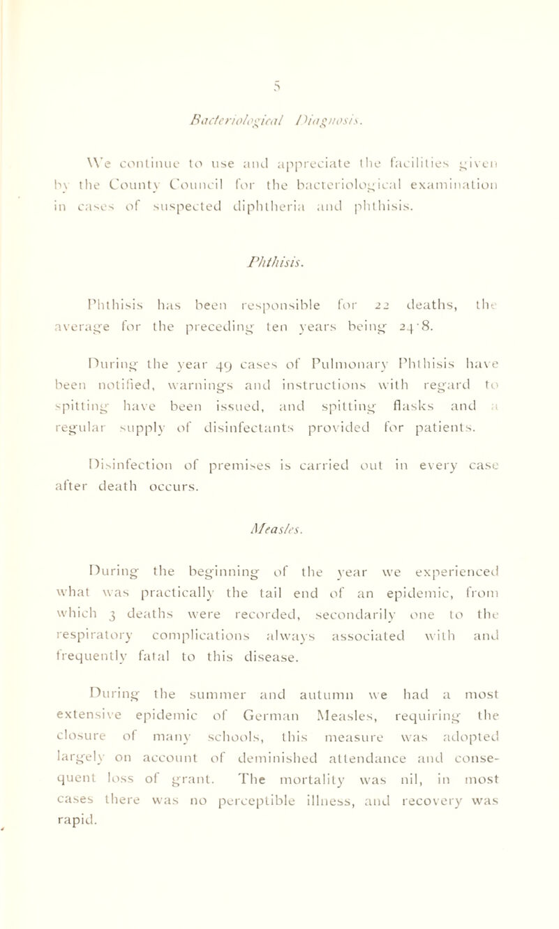 Bacteriological I diagnosis. We continue to use and appreciate the facilities given by the County Council for the bacteriological examination in cases of suspected diphtheria and phthisis. Phthisis. Phthisis has been responsible for 22 deaths, the average for the preceding ten years being 24 8. During the year 49 cases of Pulmonary Phthisis have been notified, warnings and instructions with regard to spitting have been issued, and spitting flasks and regular supply of disinfectants provided for patients. Disinfection of premises is carried out in every case after death occurs. Measles. During the beginning of the year we experienced what was practically the tail end of an epidemic, from which 3 deaths were recorded, secondarily one to the respiratory complications always associated with and frequently fatal to this disease. During the summer and autumn we had a most extensile epidemic of German Measles, requiring the closure of many schools, this measure was adopted largely on account of deminished attendance and conse¬ quent loss oi grant. The mortality was nil, in most cases there was no perceptible illness, and recovery was rapid.