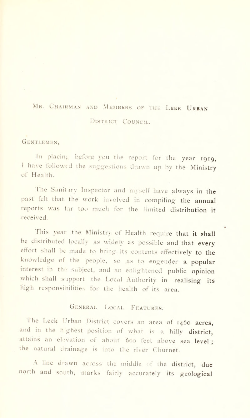 Mk. Chairman \nd Members ok ihe Leek Urban District Council. Gentlemen, (n placin. before you 1 he report for tlie year 1919, I have followed the suggestions drawn up bv the Ministry of Health. I'he Sanit try Inspector and myself have always in the past telt that the work involved in compiling- the annual reports was I ir too much for the limited distribution it received. This yeai the Ministry of Health require that it shall be distributed locally as widelv as possible and that every etloit shall be made to bring- its contents effectively to the knowledge of the people, so as to engender a popular interest in ill subject, and an enlightened public opinion which shall s ipport the Local Authoritv in realising its high responsibilities for the health of its area. General Local Features. I he Leek 1 rban District covers an area of 1460 acres, and in the highest position of what is a hilly district, attains an el ivation of about 600 feet above sea level ; ihe natural c rainage is into the river Churnet. A line d awn across the middle i f the district, due north and south, marks fairly accurately its geological