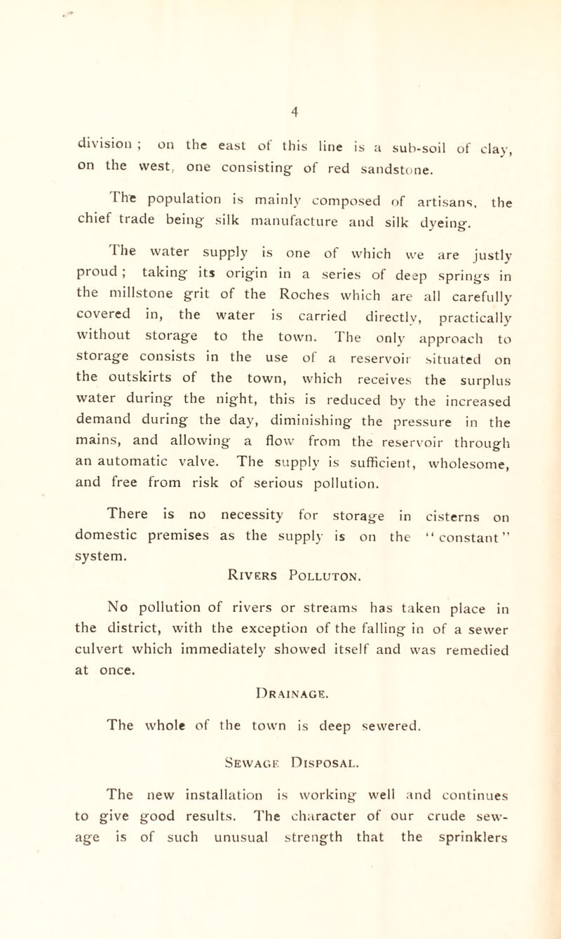 division , on the east ot this line is a sub-soil of clay, on the west, one consisting- of red sandstone. I he population is mainly composed of artisans, the chief trade being silk manufacture and silk dyeing. The water supply is one of which we are justly proud ; taking its origin in a series of deep springs in the millstone grit of the Roches which are all carefully covered in, the water is carried directlv, practically without storage to the town. I he only approach to storage consists in the use of a reservoir situated on the outskirts of the town, which receives the surplus water during the night, this is reduced by the increased demand during the day, diminishing the pressure in the mains, and allowing a flow from the reservoir through an automatic valve. The supply is sufficient, wholesome, and free from risk of serious pollution. There is no necessity for storage in cisterns on domestic premises as the supply is on the “constant” system. Rivers Polluton. No pollution of rivers or streams has taken place in the district, with the exception of the falling in of a sewer culvert which immediately showed itself and was remedied at once. Drainage. The whole of the town is deep sewered. Sewage Disposal. The new installation is working well and continues to give good results. The character of our crude sew¬ age is of such unusual strength that the sprinklers