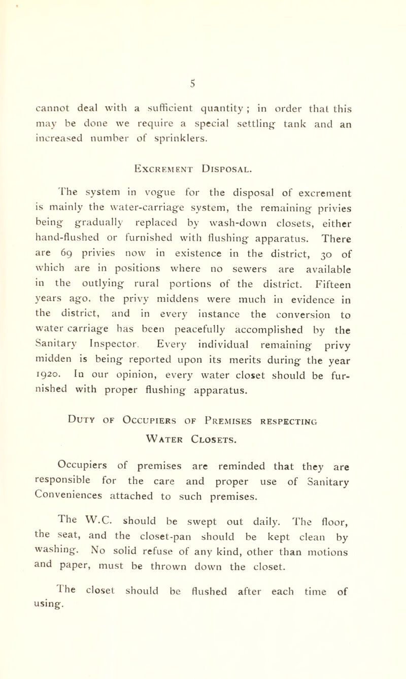 cannot deal with a sufficient quantity ; in order that this may be done we require a special settling tank and an increased number of sprinklers. Excrement Disposal. The system in vogue for the disposal of excrement is mainly the water-carriage system, the remaining privies being gradually replaced by wash-down closets, either hand-flushed or furnished with flushing apparatus. There are 69 privies now in existence in the district, 30 of which are in positions where no sewers are available in the outlying rural portions of the district. Fifteen years ago. the privy middens were much in evidence in the district, and in every instance the conversion to water carriage has been peacefully accomplished by the Sanitary Inspector. Every individual remaining privy midden is being reported upon its merits during the year 1920. lu our opinion, every water closet should be fur¬ nished with proper flushing apparatus. Duty of Occupiers of Premises respecting Water Closets. Occupiers of premises are reminded that they are responsible for the care and proper use of Sanitary Conveniences attached to such premises. The W.C. should be swept out daily. The floor, the seat, and the closet-pan should be kept clean by washing. No solid refuse of any kind, other than motions and paper, must be thrown down the closet. 1 he closet should be flushed after each time of using.
