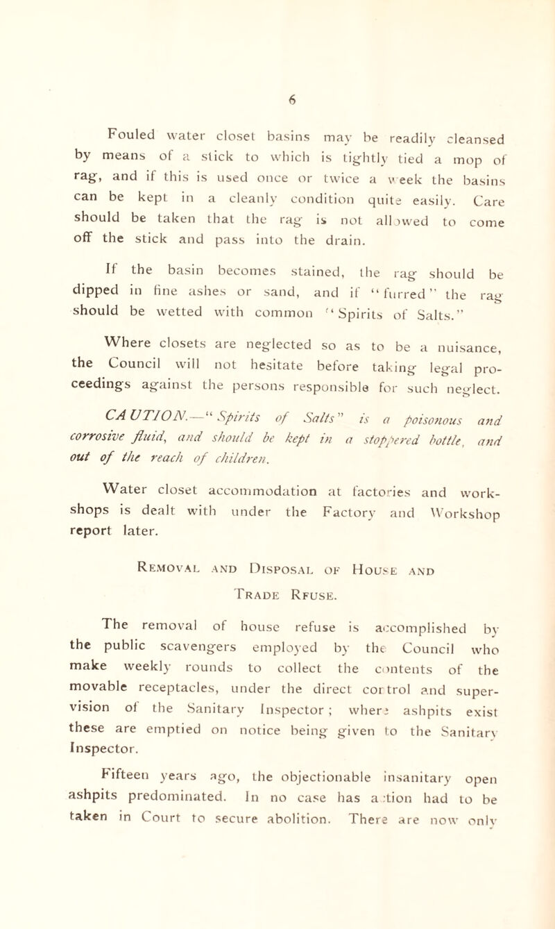 Fouled water closet basins may he readily cleansed by means of a stick to which is tightly tied a mop of rag, and if this is used once or twice a v eek the basins can be kept in a cleanly condition quite easily. Care should be taken that the rag is not allowed to come off the stick and pass into the drain. If the basin becomes stained, the rag should be dipped in fine ashes or sand, and it “furred the rag should be wetted with common “Spirits of Salts.” Where closets are neglected so as to be a nuisance, the Council will not hesitate before taking legal pro¬ ceedings against the persons responsible for such neglect. CAUTION. Spirits of Salts is a poisonous and corrosive fluid, and should be kept in a stoppered bottle, and out of the reach of children. Water closet accommodation at factories and work¬ shops is dealt with under the Factory and Workshop report later. Removal and Disposal of House and Trade Rfuse. The removal of house refuse is accomplished bv the public scavengers employed by the Council who make weekly rounds to collect the contents of the movable receptacles, under the direct cortrol and super¬ vision of the Sanitary Inspector; wher * ashpits exist these are emptied on notice being given to the Sanitar\ Inspector. fifteen years ago, the objectionable insanitary open ashpits predominated. In no case has a :tion had to be taken in Court to secure abolition. There are now only
