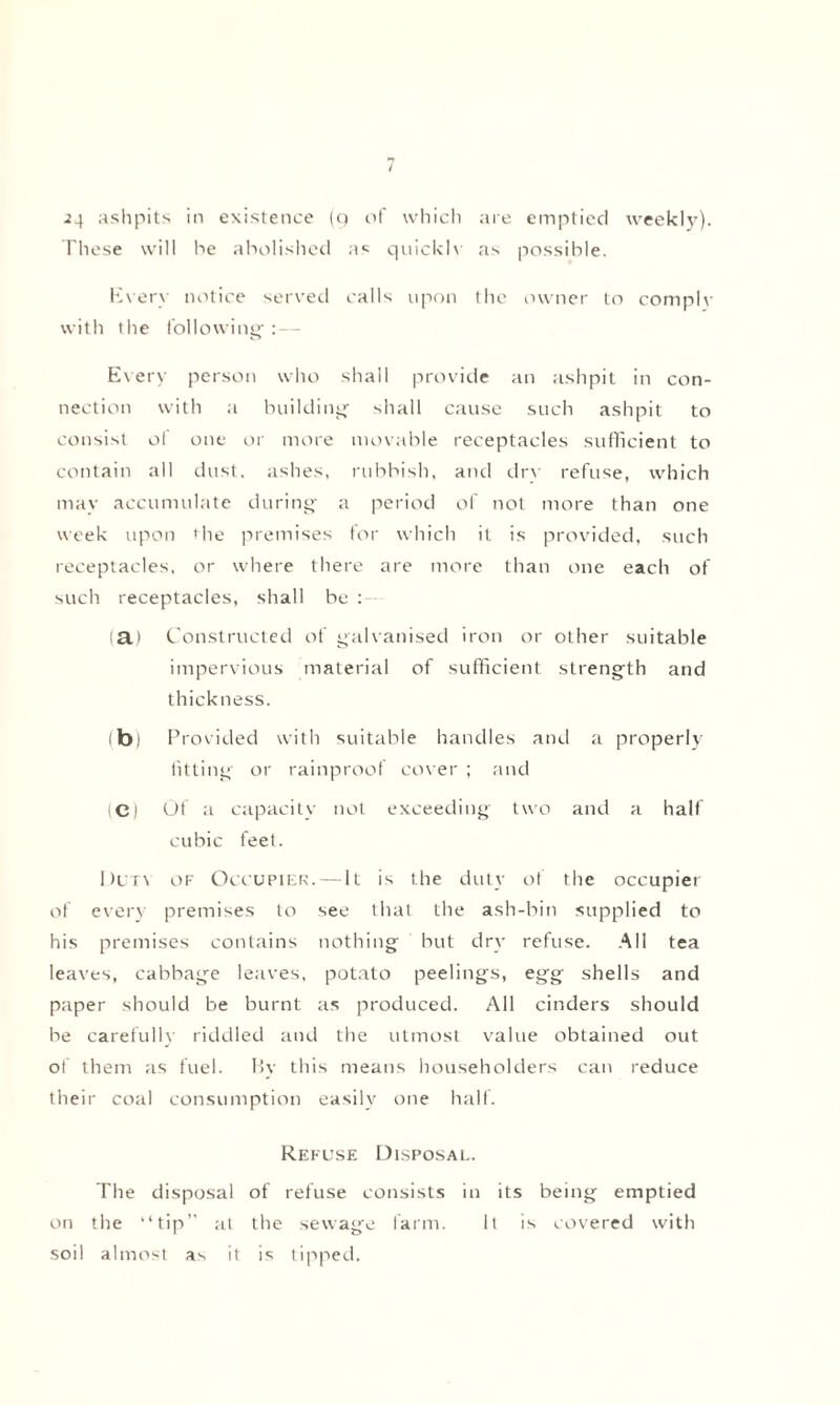 24 ashpits in existence (9 of which are emptied weekly). These will he abolished as quicklv as possible. Every notice served calls upon the owner to complv with the following; :— Every person who shall provide an ashpit in con¬ nection with a building shall cause such ashpit to consist ot one or more movable receptacles sufficient to contain all dust, ashes, rubbish, and drv refuse, which may accumulate during a period of not more than one week upon the premises for which it is provided, such receptacles, or where there are more than one each of such receptacles, shall be : (a) Constructed of galvanised iron or other suitable impervious material of sufficient strength and thickness. ibi Provided with suitable handles and a properly fitting- or rainproof cover ; and (C) Of a capacity not exceeding two and a half cubic feet. Duty of Occupier. — It is the duty ot the occupier of every premises to see that the ash-bin supplied to his premises contains nothing but dry refuse. All tea leaves, cabbage leaves, potato peelings, egg shells and paper should be burnt as produced. All cinders should be carefully riddled and the utmost value obtained out of them as fuel. By this means householders can reduce their coal consumption easily one half. Refuse Disposal. The disposal of refuse consists in its being emptied on the “tip at the sewage farm. It is covered with soil almost as it is tipped.