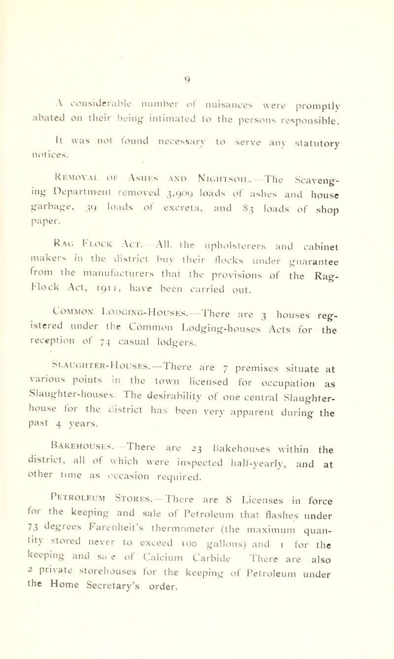 ■\ considerable number ol nuisances were promptly abated on their being- intimated to the persons responsible. It was not lound necessary to serve any statutory notices. Removal of Ashes and Nunn son.. The Scaveng¬ ing Department removed 3,909 loads of ashes and house garbage, 39 loads of excreta, and 83 loads of shop paper. Rau Block Act. All, t he upholsterers and cabinet makers in the district buy their Hocks under guarantee trom the manufacturers that the provisions of the Rag- Mock Act, 1911, have been carried out. Common Lodging-Houses.- There are 3 houses reg- istered under the Common Lodging-houses Acts for the reception of 74 casual lodgers. Slaughter-Houses.— I here are 7 premises situate at various points in the town licensed for occupation as Slaughter-houses. The desirability of one central Slaughter¬ house for the district has been very apparent during the past 4 years. Bakehouses. 1 here are 23 Bakehouses within the district, all of which were inspected half-yearly, and at othei time as occasion required. I e 1 roleum Stores. — There are 8 Licenses in force for the keeping and sale of Petroleum that flashes under 73 degrees Farenheit’s thermometer (the maximum quan¬ tity stored never to exceed 100 gallons) and 1 for the keeping and sa e of Calcium Carbide There are also 2 private storehouses for the keeping of Petroleum under the Home Secretary’s order.