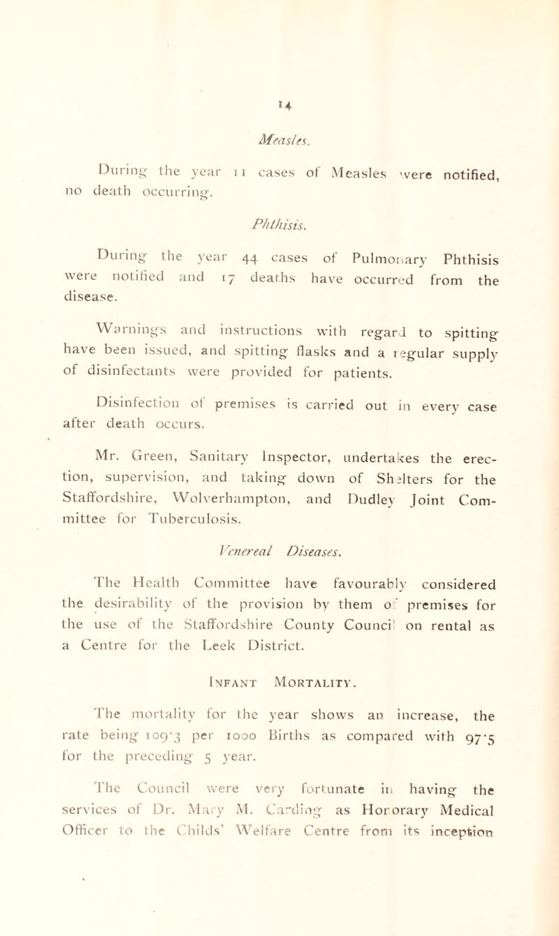 Measles. During’ the year 11 cases ot Measles were notified, no death occurring1. Phthisis. During the year 44 cases ot Pulmonary Phthisis were notified and 17 deaths have occurred from the disease. Warnings and instructions with regard to spitting have been issued, and spitting flasks and a tegular supply of disinfectants were provided for patients. Disinfection of premises is carried out in every case after death occurs. Mr. Green, Sanitary Inspector, undertakes the erec¬ tion, supervision, and taking down of Shelters for the Staffordshire, Wolverhampton, and Dudley Joint Com¬ mittee for Tuberculosis. Venereal Diseases. The Health Committee have favourably considered the desirability of the provision by them o' premises for the use of the Staffordshire County Counci' on rental as a Centre for the Leek District. Infant Mortality. The mortality for the year shows an increase, the rale being 109-3 Per 1000 Births as compared with 97-3 for the preceding 5 year. The Council were very fortunate in having the services of Dr. Mary M. Carding as Hororary Medical Officer to the Childs’ Welfare Centre from its inception