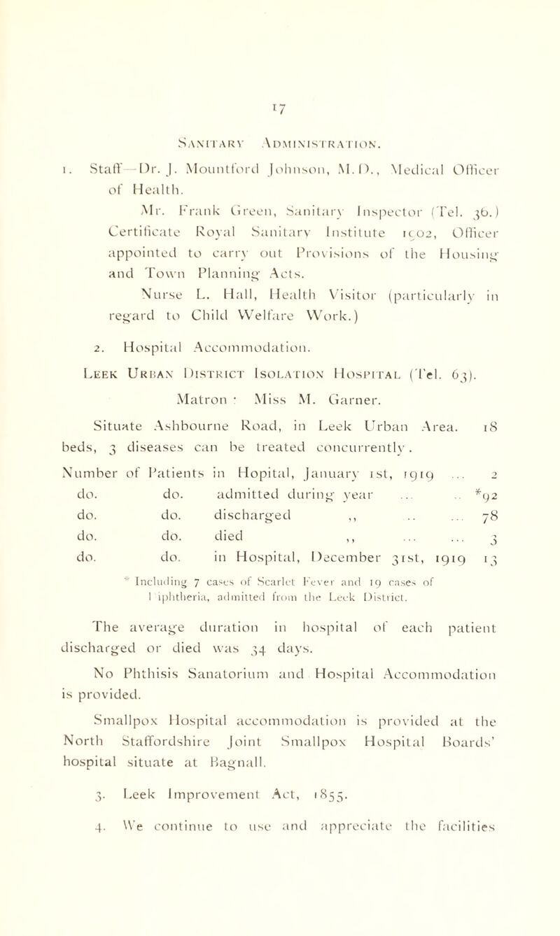 *7 Sanitary Administration. i. Staff -Dr. J. Mountford Johnson, M.D., Medical Officer of Health. Mr. Frank Green, Sanitary Inspector ( Tel. 36.) Certificate Royal Sanitary Institute 1902, Officer appointed to carry out Provisions of the Housing and Town Planning Acts. Nurse L. Hall, Health Visitor (particularly in regard to Child Welfare Work.) 2. Hospital Accommodation. Leek Urban District Isolation Hospital (Tel. 63). Matron r Miss M. Garner. Situate Ashbourne Road, in Leek Urban Area. 18 beds, 3 diseases can be treated concurrently. Nu mber of Patients in Hopital, January 1st, 1919 2 do. do. admitted duriny year *92 do. do. discharged ,, 78 do. do. died ,, 3 do. do. in Hospital, December 31st, 1919 '3 Including 7 casts of Scarlet Fever and 19 cases of I iphtheria, admitted from the Leek District. The average duration in hospital of each patient discharged or died was 34 days. No Phthisis Sanatorium and Hospital Accommodation is provided. Smallpox Hospital accommodation is provided at the North Staffordshire Joint Smallpox Hospital Boards’ hospital situate at Bagnall. 3. Leek Improvement Act, 1855. 4. We continue to use and appreciate the facilities