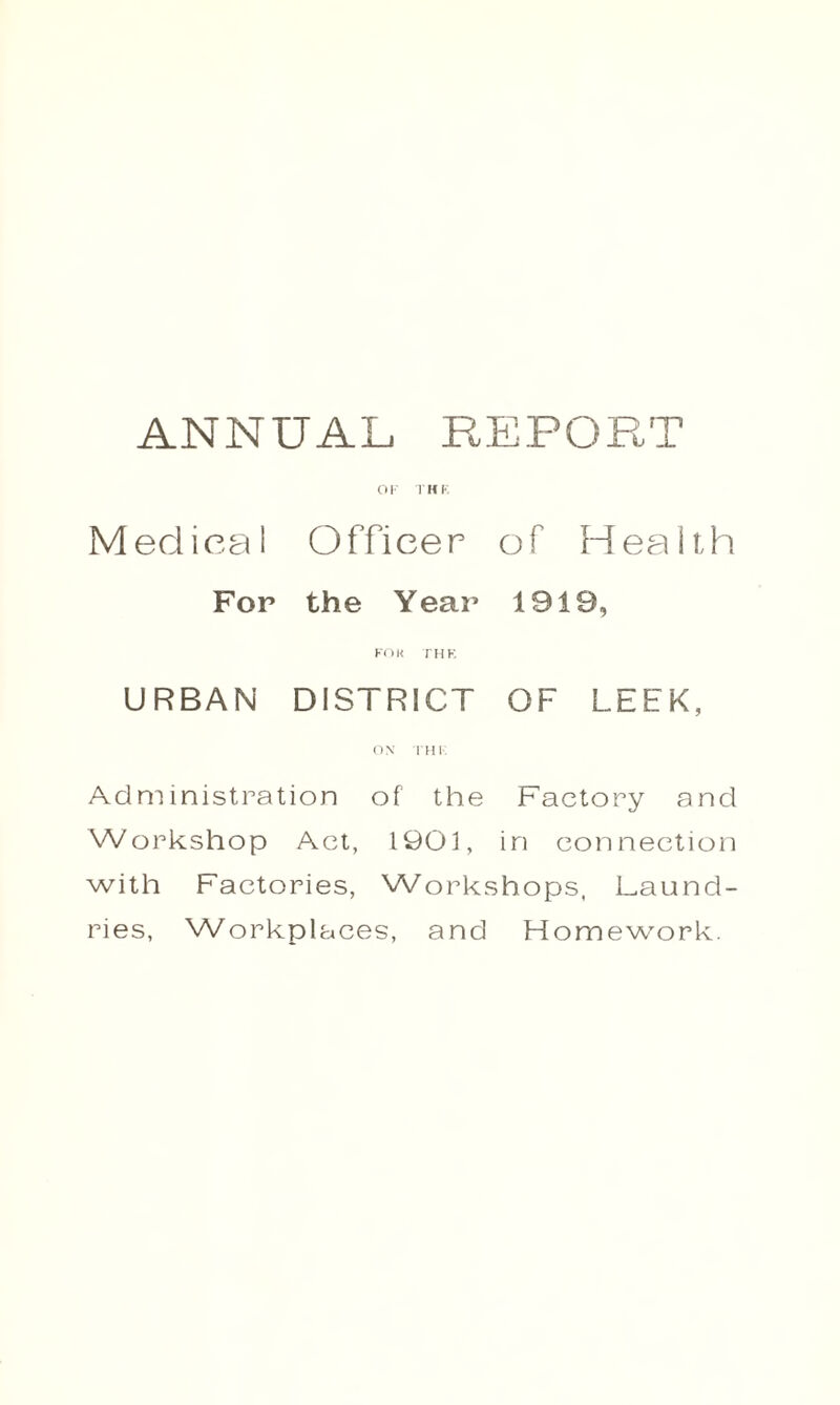 ANNUAL REPORT OF THE Medical Officer of Health For the Year 1919, FOR THE URBAN DISTRICT OF LEEK, ON THE Administration of the Factory and Workshop Act, 1901, in connection with Factories, Workshops, Laund¬ ries, Workplaces, and Homework.