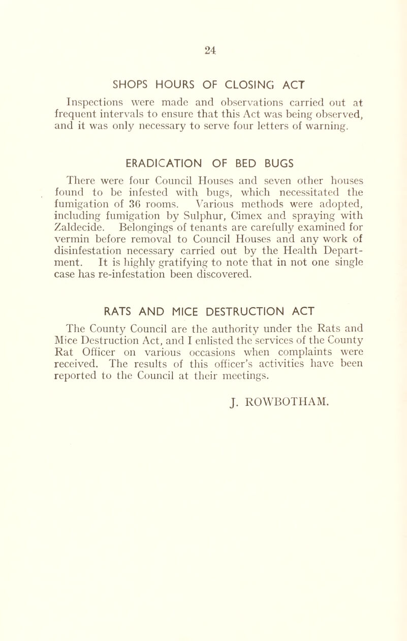 SHOPS HOURS OF CLOSING ACT Inspections were made and observations carried out at frequent intervals to ensure that this Act was being observed, and it was only necessary to serve four letters of warning. ERADICATION OF BED BUGS There were four Council Houses and seven other houses found to be infested with bugs, which necessitated the fumigation of 30 rooms. Various methods were adopted, including fumigation by Sulphur, Cimex and spraying with Zaldecide. Belongings of tenants are carefully examined for vermin before removal to Council Houses and any work of disinfestation necessary carried out by the Health Depart¬ ment. It is highly gratifying to note that in not one single case has re-infestation been discovered. RATS AND MICE DESTRUCTION ACT The County Council are the authority under the Rats and Mice Destruction Act, and I enlisted the services of the County Rat Officer on various occasions when complaints were received. The results of this officer’s activities have been reported to the Council at their meetings. J. ROWBOTHAM.