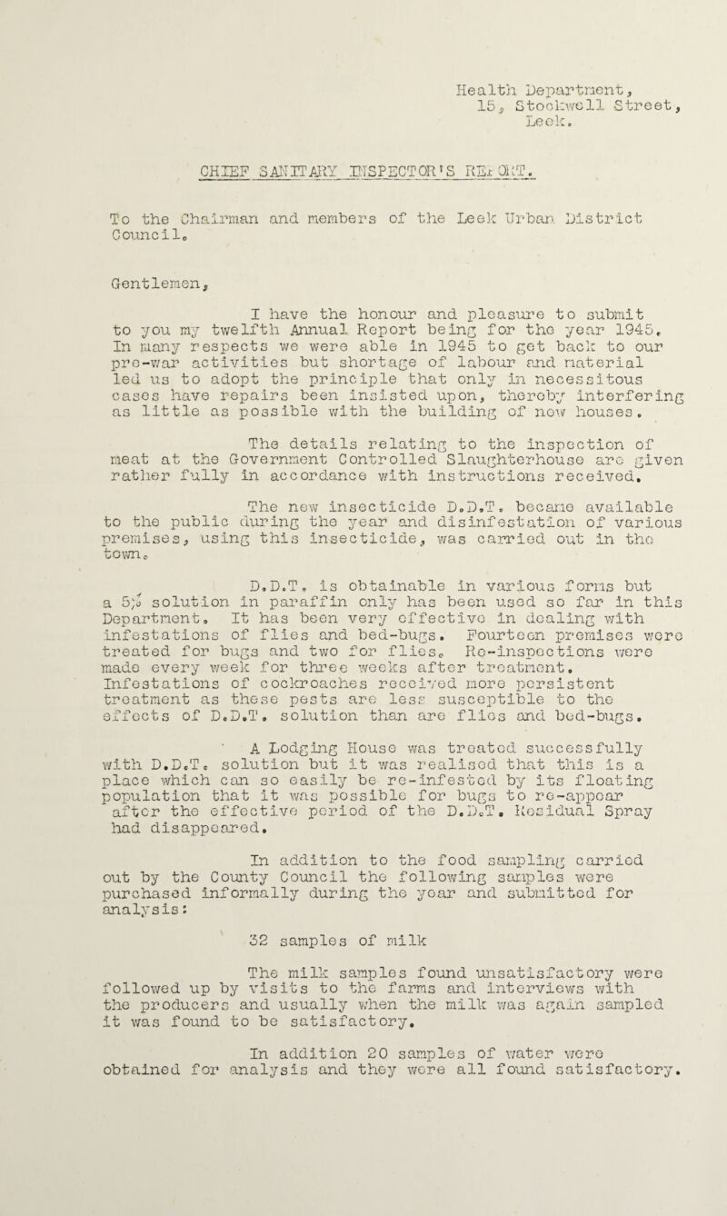 Health Department* 15* Stockwell Street, Leek. CHIEF SANITARY INSPECTOR'S RB-t OUT. To the Chairman and members of the Leek Urban District Council. Gentlemen, I have the honour and pleasure to submit to you my twelfth Annual Report being for the year 1945, In many respects we were able in 1945 to get back to our pre-war activities but shortage of labour and material led us to adopt the principle that only in necessitous cases have repairs been insisted upon, thereby interfering as little as possible with the building of now houses. The details relating to the Inspection of meat at the Government Controlled Slaughterhouse are given rather fully in accordance with instructions received. The new insecticide D.D.T. became available to the public during the year and disinfestation of various premises, using this Insecticide, was carried out in the town,, D.D.T, is obtainable In various forms but a 5)o solution in paraffin only has been used so far in this Department, It has been very effective in dealing with infestations of flies and bed-bugs. Fourteen premises were treated for bugs and two for flies,, Re-inspections were made every week for three weeks after treatment. Infestations of cockroaches received more persistent treatment as these pests are less susceptible to the effects of D.D.T. solution than are flics and bed-bugs, A Lodging House was treated successfully with D.D.T. solution but it was realised that this is a place which can so easily be re-infested by its floating population that it was possible for bugs to re-appear after the effective period of the D.D.T. Residual Spray had disappeared. In addition to the food sampling carried out by the County Council the following samples were purchased informally during the year and submitted for analysis: 62 samples of milk The milk samples found unsatisfactory were followed up by visits to the farms and interviews with the producers and usually when the milk was again sampled it was found to be satisfactory. In addition 20 samples of water were obtained for analysis and they were all found satisfactory.