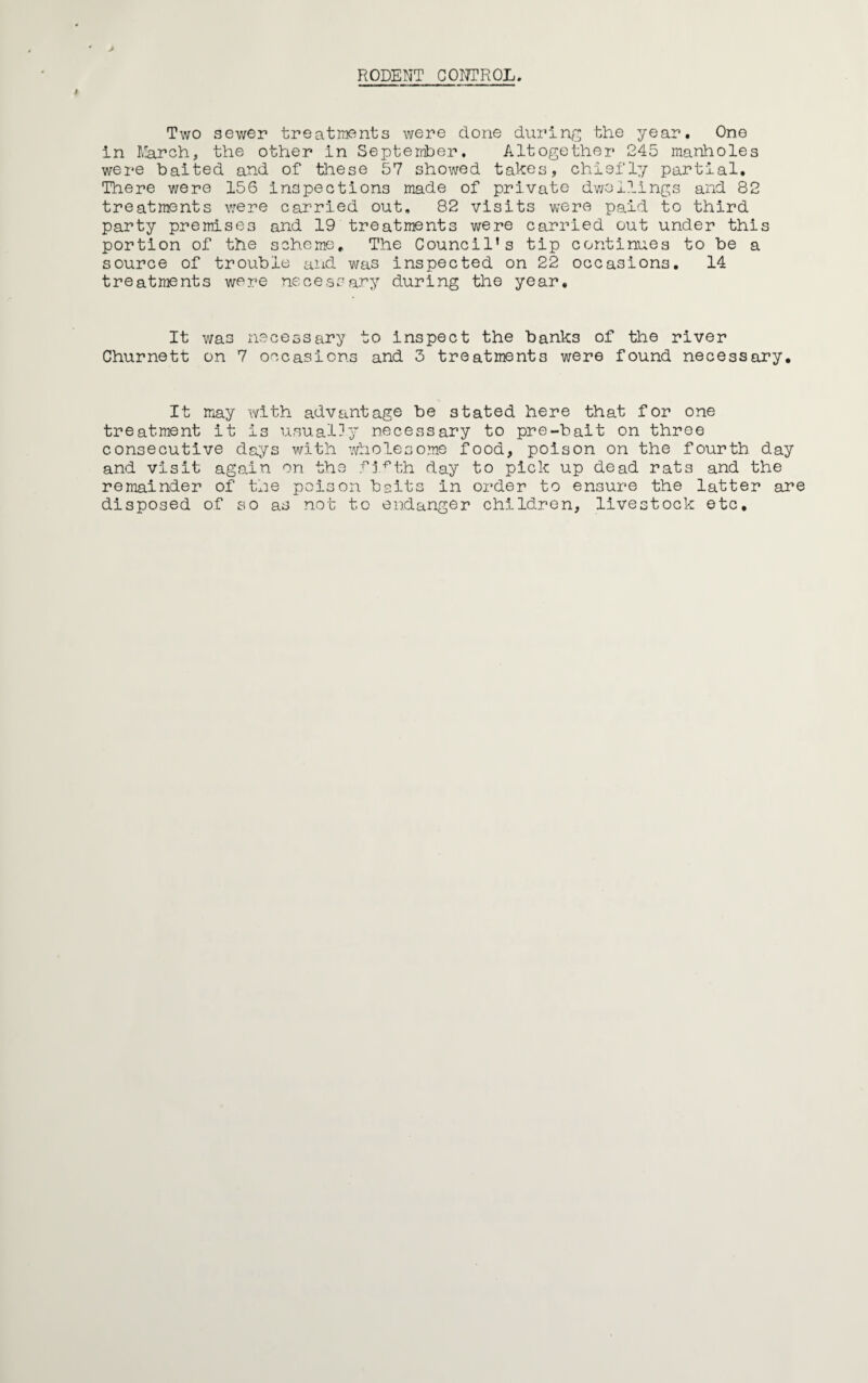 RODENT CONTROL. Two sewer treatments were done during the year. One in March, the other in September. Altogether 245 manholes were baited and of these 57 showed takes, chiefly partial. There were 156 inspections made of private dwellings and 82 treatments were carried out, 82 visits were paid to third party premises and 19 treatments were carried out under this portion of the scheme. The Council's tip continues to be a source of trouble and was inspected on 22 occasions. 14 treatments were necessary during the year. It was necessary to inspect the banks of the river Churnett on 7 occasions and 3 treatments were found necessary. It may with advantage be stated here that for one treatment it is usually necessary to pre-bait on three consecutive days with wholesome food, poison on the fourth day and visit again on the fi^th day to pick up dead rats and the remainder of the poison baits in order to ensure the latter are disposed of so as not to endanger children, livestock etc.