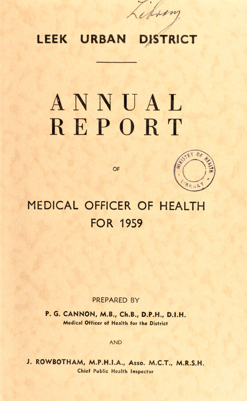 LEEK URBAN DISTRICT ANNUAL REPORT MEDICAL OFFICER OF HEALTH FOR 1959 PREPARED BY P. G. CANNON, M.B., Ch.B., D.P.H., D.I.H. Medical Officer of Health for the District AND J. ROWBOTHAM, M.P.H.I.A., Asso. M.C.T., M.R.S.H, Chief Public Health Inspector
