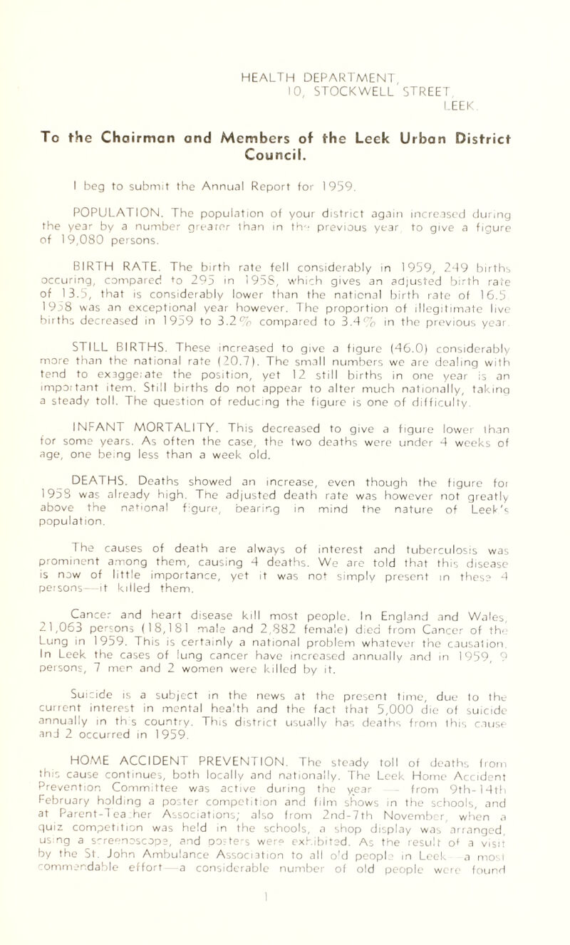 HEALTH DEPARTMENT 10, stockwell' street LEEK To the Chairman and Members of the Leek Urban District Council. I beg to submit the Annual Report for 1959. POPULATION. The population of your district again increased during the year by a number grearor lhan in the previous year to give a figure of 1 9,080 persons. BIRTH RATE. The birth rate fell considerably in 1959, 249 births occuring, compared to 295 in 1958, which gives an adjusted birth rate of 13.5, that is considerably lower than the national birth rate of 16.5 1958 was an exceptional year however. The proportion of illegitimate live births decreased in 1959 to 3.2% compared to 3.4% in the previous year STILL BIRTHS. These increased to give a figure (46.0) considerably more than the national rate (20.7). The small numbers we are dealing with tend to exaggerate the position, yet 12 still births in one year is an important item. Still births do not appear to alter much nationally, taking a steady toll. The question of reducing the figure is one of difficulty INFANT MORTALITY. This decreased to give a figure lower than for some years. As often the case, the two deaths were under 4 weeks of age, one being less than a week old. DEATHS. Deaths showed an increase, even though the figure foi 1958 was already high. The adjusted death rate was however not greatly above the national f gure, bearing in mind the nature of Leek's population. The causes of death are always of interest and tuberculosis was prominent among them, causing 4 deaths. We are told that this disease is now of little importance, yet it was not simply present in these 4 persons- it killed them. Cancer and heart disease kill most people. In England and Wales, ^ 1,063 persons (18,181 male and 2,882 female) died from Cancer of th' Lung in 1959. This is certainly a national problem whatever the causation. In Leek the cases of lung cancer have increased annually and in 1959, 9 persons, 7 men and 2 women were killed by it. Suicide is a subject in the news at the present time, due to the current interest in mental health and the fact that 5,000 die of suicide annually in th s country. This district usually has deaths from Ihis cause and 2 occurred in 1959. HOME ACCIDENT PREVENTION. The steady toll of deaths from this cause continues, both locally and nationally. The Leek Home Accident Prevention Committee was active during the year from 9th-14th February holding a poster competition and film shows in the schools, and at Parent-Tea her Associations; also from 2nd-7th November, when a quiz competition was held in the schools, a shop display was arranged, using a screenoscops, and posters were exhibited. As the result ot a visit by the St, John Ambulance Association to all old peopl in Leek a most commendable effort a considerable number of old people were found