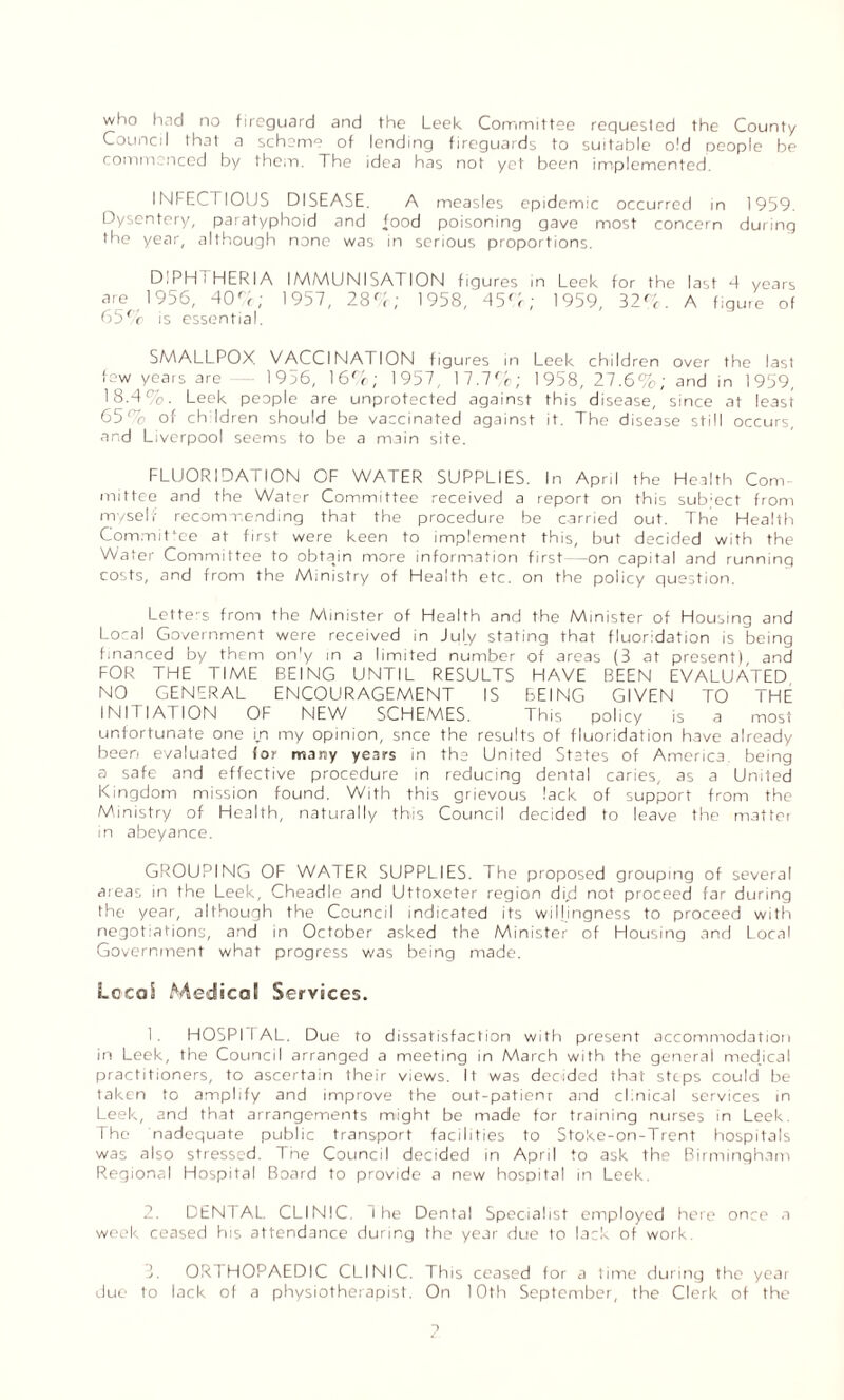 who had no fireguard and the Leek Committee requested the County Council that a scheme of lending fireguards to suitable old people be commenced by them. The idea has not yet been implemented. INFECTIOUS DISEASE. A measles epidemic occurred in 1959. Dysentery, paratyphoid and food poisoning gave most concern during the year, although none was in serious proportions. DIPHTHERIA IMMUNISATION figures in Leek for the last 4 years are 1956, 400; 1957, 280; 1958, 450; 1959, 320. A figure of 650 is essential. SMALLPOX VACCINATION figures in Leek children over the last few years arc - 19o6, 160; 1957, 17.70; 1958, 27.6%; and in 1959, 18.4%. Leek people are unprotected against this disease, since at least 65% of children should be vaccinated against it. The disease still occurs, and Liverpool seems to be a main site. FLUORIDATION OF WATER SUPPLIES. In April the Health Com¬ mittee and the Water Committee received a report on this subject from myself recommending that the procedure be carried out. The Health Committee at first were keen to implement this, but decided with the Water Committee to obtajn more information first—on capital and running costs, and from the Ministry of Health etc. on the policy question. Letters from the Minister of Health and the Minister of Housing and Local Government were received in July stating that fluoridation is being financed by them on'y in a limited number of areas (3 at present) and FOR THE TIME BEING UNTIL RESULTS HAVE BEEN EVALUATED NO GENERAL ENCOURAGEMENT IS BEING GIVEN TO THE INITIATION OF NEW SCHEMES. This policy is a most unfortunate one i/i my opinion, snce the results of fluoridation have already been evaluated for many years in the United States of America, being a safe and effective procedure in reducing dental caries, as a United Kingdom mission found. With this grievous lack of support from the Ministry of Health, naturally this Council decided to leave the matter in abeyance. GROUPING OF WATER SUPPLIES. The proposed grouping of several areas in the Leek, Cheadle and Uttoxeter region di,d not proceed far during the year, although the Council indicated its willingness to proceed with negotiations, and in October asked the Minister of Housing and Local Government what progress was being made. Local Medical Services. 1. HOSPIIAL. Due to dissatisfaction with present accommodation in Leek, the Council arranged a meeting in March with the general medjcal practitioners, to ascertain their views. It was decided that steps could be taken to amplify and improve the out-patienr and clinical services in Leek, and that arrangements might be made for training nurses in Leek. The nadequate public transport facilities to Stoke-on-Trent hospitals was also stressed. The Council decided in April to ask the Birmingham Regional Hospital Board to provide a new hospital in Leek. DENTAL CLINIC. I he Dental Specialist employed here once a week ceased his attendance during the year due to lack of work. 3. ORTHOPAEDIC CLINIC. This ceased for a time during the year due to lack of a physiotherapist. On 10th September, the Clerk of the