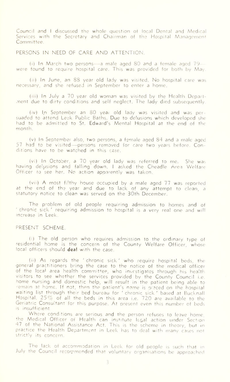 Council and I discussed the whole question of local Dental and Medical Services with the Secretary and Chairman of the Hospital Management Committee. PERSONS IN NEED OF CARE AND ATTENTION (i) In March two persons—a male aged 80 and a female aged 79- were found to require hospital care. This was provided for both by May (ii) In June, an 88 year old lady was visited. No hospital care was necessary, and she refused in September to enter a home. (iii) In July a 70 year old woman w3s visited by the Health Depart¬ ment due to dirty conditions and self neglect. The lady died subsequently (iv) In September an 80 yeai old laay was visited and was per¬ suaded to attend Leek Public Baths. Due to delusions which developed she had to be admitted to St. Edward's Mental Hospital at the end of the month. (v) In September also, two persons, a female aged 84 and a male aged 57 had to be visited—persons removed tor care two years before. Con¬ ditions have to be watched in this case. (vi) In October, a 70 year old lady was referred to me. She was having delusions and falling down. I asked the Cheadle Area Welfare Officer to see her. No action apparently was taken. (vii) A most filthy house occupied by a male aged 77 was reported at the end of the year and due to lack of any attempt to clean, a statutory notice to clean was served on the 30th December. The problem of old people requiring admission to homes and of chronic sick ' requiring admission to hospital is a very real one and will increase in Leek. PRESENT SCHEME. (:) The old person who requires admission to the ordinary type of residential home is the concern of the County Welfare Officer, whose local officers should deal with the case. (ii) As regards the 'chronic sick' who require hospital beds, the general practitioners bring the case to the notice of the medical officer of the local area health committee, who investigates through his health visitors to see whether the services provided by the County Council i.e. home nursing and domestic help, will result in the patient being able to emain at home. If not, then the patient's name is pieced on the hospital waiting list through their bed bureau for ' chronic sick ' based at Bucknall Hospital. 25c'o of all the beds in this area i.e. 720 are available to the Geriatric Consultant for this purpose. At present even this number of beds is insufficient Where conditions are serious and the person refuses to leave home, ♦he Medical Officer of Health can institute legal action under Section 47 of the National Assistance Act. This is the scheme in theory, but in practice the Health Department in Leek has to deal with many cases not Strictly its concern. The lack of accommodation in Leek for old people is such that in July the Council recommended that voluntarv organisations be approached