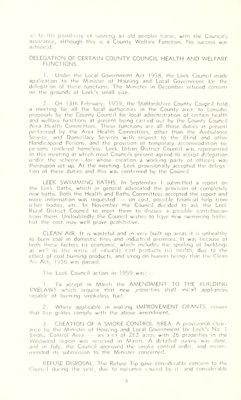as to the possibility of tunning an old peoples home, with the Council's assistance, although this is a County Welfare Function. No success was achieved. DELEGATION OF CERTAIN COUNTY COUNCIL HEALTH AND WELFARE FUNCTIONS. 1. Under the Local Government Act 1958, the Leek Council made application to the Minister of Housing and Local Government for the delegat on of these functions. The Minister in December refused consent on the grounds of Leek's small size. 2. On 13th February, 1959, the Staffordshire County Coupcil held a meeting for all the local authorities in the County area to considet proposals by the County Council for local administration of certain health and welfare functions at present being carried out by the County Council Atea Health Committees. These functions are all those duties at present performed by the Area Health Committees, other than the Ambulance Service, and Domicilary Services with respect to the Blind and othei Handicapped Persons, and the provision of temporary accommodation foi pe'sons rendered homeless. Leek Urban District Council was represented at this meeting at which most Councils present agreed to accept delegation ui'der the scheme- -for whose creation a working party of officers was thereupon set up. At the meeting, Leek provisionally accepted the delega lion of these duties and this was confirmed by the Council. LEEK SWIMMING BATHS. In September I submitted a report on the Leek Baths, which in general advocated the provision of completely new baths. Both the Health and Baths Committees accepted the report and more information was requested — on cost, possible financial help from o:her bodies, etc. In November the Council decided to ask the Leek Rural District Council to meet them to discuss a possible contriburion from them. Undoubtedly the Council wishes to have new swimming baths, but the cost may well prove prohibitive. CLEAN AIR. It is wasteful and in very built up areas it is unhealthy to burn coal in domestic fires and industrial premises. It was because of both these factors (i) economic, which includes the spoiling of buildings as we'1 as the waste of valuable coal products (ii) health, due to the effect of coal burning products, and smog on human beings that the Clean Air Act, 1956 was passed. The Leek Council action in 1959 was; 1. To accept in March the AMENDMENT TO THE BUILDING BYELAW? which require that new prooerties shall install appliances capable of burning smokeless fuel. 2. Where applicable in making IMPROVEMENT GRANTS, ensure that fire grates comply with the above amendment. 3 CREATION OF A SMOKE CONTROL AREA. A provisional clear¬ ance by the Minister of Housing and Local Government for Leek's No. 1 Smoke Control Area an a-ea of 282 acres with 26 properties in the Westwood region was received in March. A detailed survey was done, and in July, the Council approved the smoke control order, and recom mended its submission to the Minister concerned. REFUSE DISPOSAL. The Refuse Tip gave considerable concern to the Council during the year, due to nuisance caused by it and considerable