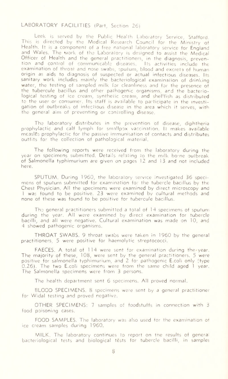 LABORATORY FACILITIES (Part, Section 26) Leek is served by the Public Health Laboratory Service, Stafford. This is directed by the Medical Research Council for the Ministry of Health. It is a component of a free national laboratory service for England and Wales. The ‘.vork of the Laboratory is designed to assist the Medical Officer of Health and the general practitioners, in the diagnosis, preven¬ tion and control of communicable diseases. Its activities include the examination of throat and nose swabs, sputum, blood and excreta of human origin as aids to diagnosis of suspected or actual infectious diseases. Its sanitary work includes mainly the bacteriological examination of drinking water, the testing of sampled milk for cleanliness and for the presence of the tubercule bacillus and other pathogenic organisms, and the bacterio¬ logical testing of ice cream, synthetic cream, and shellfish as distributed to the user or consumer. Its staff is available to participate in the investi¬ gation of outbreaks of infectious disease in the area which it serves, with the general aim of preventing or controlling disease. The laboratory distributes in the prevention of disease, diphtheria prophylactic and calf lymph for smallpox vaccination. It makes available me3sl£s prophylactic for the passive immunisation of contacts and distributes outfits for the collection of pathological material. The following reports were received from the laboratory during the year on specimens submitted. Details relating to the milk bo:ne outbreak of Salmonella typhimurium are given on pages 12 and 13 and not included here. SPUTUM. During 1960, the laboratory service investigated 36 speci¬ mens of sputum submitted for examination for the tubercle bacillus by the Chest Physician. All the specimens were examined by direct microscopy and I was found to be positive. 23 were examined by cultural methods and none of these was found to be positive for tubercule bacillus. The general practitioners submitted a total of 1-4 specimens of sputum during the year. All were examined by direct examination for tubercle bacilli, and all were negative. Cultural examination was made on 10, and 4 showed pathogenic organisms. THROAT SWABS. 9 throat swabs were taken in 1960 by the general practitioners, 5 were positive for haemolytic streptococci. FAECES. A total of 114 were sent for examination during the-year. The majority of these, 108, were sent by the general practitioners. 5 were positive for salmonella typhimurium, and 2 fo- pathogenic E.coli only (type 0.26). The two E.coli specimens were from the same child aged 1 year. The Salmonella specimens were from 3 persons. The health department sent 6 specimens. All proved normal. BLOOD SPECIMENS. 8 specimens were sent by a general practitioner for Widal testing and proved negative. OTHER SPECIMENS: 7 samples of foodstuffs in connection with 3 food poisoning cases. FOOD SAMPLES. The laboratory was also used for the examination of ice cream samples during 1960. MILK. The laboratory continues to report on tne results of genera bacteriological tests and biological tests for tubercle bacilli, in samples