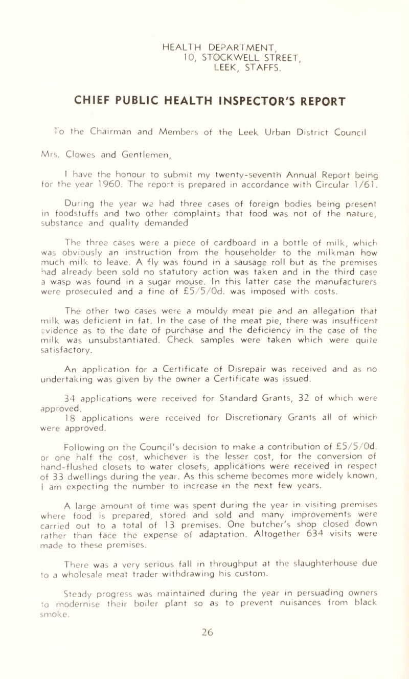 HEALTH DEPARTMENT 10, STOCKWELL STREET, LEEK, STAFFS. CHIEF PUBLIC HEALTH INSPECTOR'S REPORT To the Chairman and Members of the Leek Urban District Council Mrs. Clowes and Gentlemen, I have the honour to submit my twenty-seventh Annual Report being for the year 1960. The report is prepared in accordance with Circular 1/61. During the year we had three cases of foreign bodies being present in foodstuffs and two other complaints that food was not of the nature, substance and quality demanded The three cases were a piece of cardboard in a bottle of milk, which was obviously an instruction from the householder to the milkman how much milk to leave. A fly was found in a sausage roll but as the premises had already been sold no statutory action was taken and in the third case a wasp was found in a sugar mouse. In this latter case the manufacturers were prosecuted and a fine of £5/5/Od. was imposed with costs. The other two cases were a mouldy meat pie and an allegation that milk was deficient in fat. In the case of the meat pie, there was insufficent evidence as to the date of purchase and the deficiency in the case of the milk was unsubstantiated. Check samples were taken which were quite satisfactory. An application for a Certificate of Disrepair was received and as no undertaking was given by the owner a Certificate was issued. 34 applications were received for Standard Grants, 32 of which were approved. 18 applications were received for Discretionary Grants all of which were approved. Following on the Council's decision to make a contribution of £5/5/Od. or one half the cost, whichever is the lesser cost, for the conversion of hand-flushed closets to water closets, applications were received in respect of 33 dwellings during the year. As this scheme becomes more widely known, I am expecting the number to increase >in the next few years. A large amount of time was spent during the year in visiting premises where food is prepared, stored and sold and many improvements were carried out to a total of 13 premises. One butcher's shop closed down rather than face the expense of adaptation. Altogether 634 visits were made to these premises. There was a very serious fall in throughput at the slaughterhouse due to a wholesale meat trader withdrawing his custom. Steady progress was maintained during the year in persuading owners to modernise their boiler plant so as to prevent nuisances from black smoke.