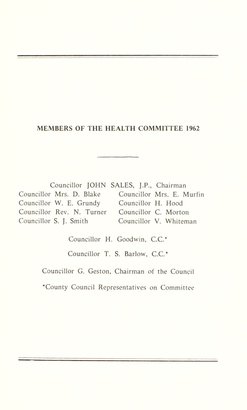 MEMBERS OF THE HEALTH COMMITTEE 1962 Councillor JOHN Councillor Mrs. D. Blake Councillor W. E. Grundy Councillor Rev. N. Turner Councillor S. J. Smith SALES, J.P., Chairman Councillor Mrs. E. Murfin Councillor H. Hood Councillor C. Morton Councillor V. Whiteman Councillor H. Goodwin, C.C.* Councillor T. S. Barlow, C.C.* Councillor G. Geston, Chairman of the Council County Council Representatives on Committee