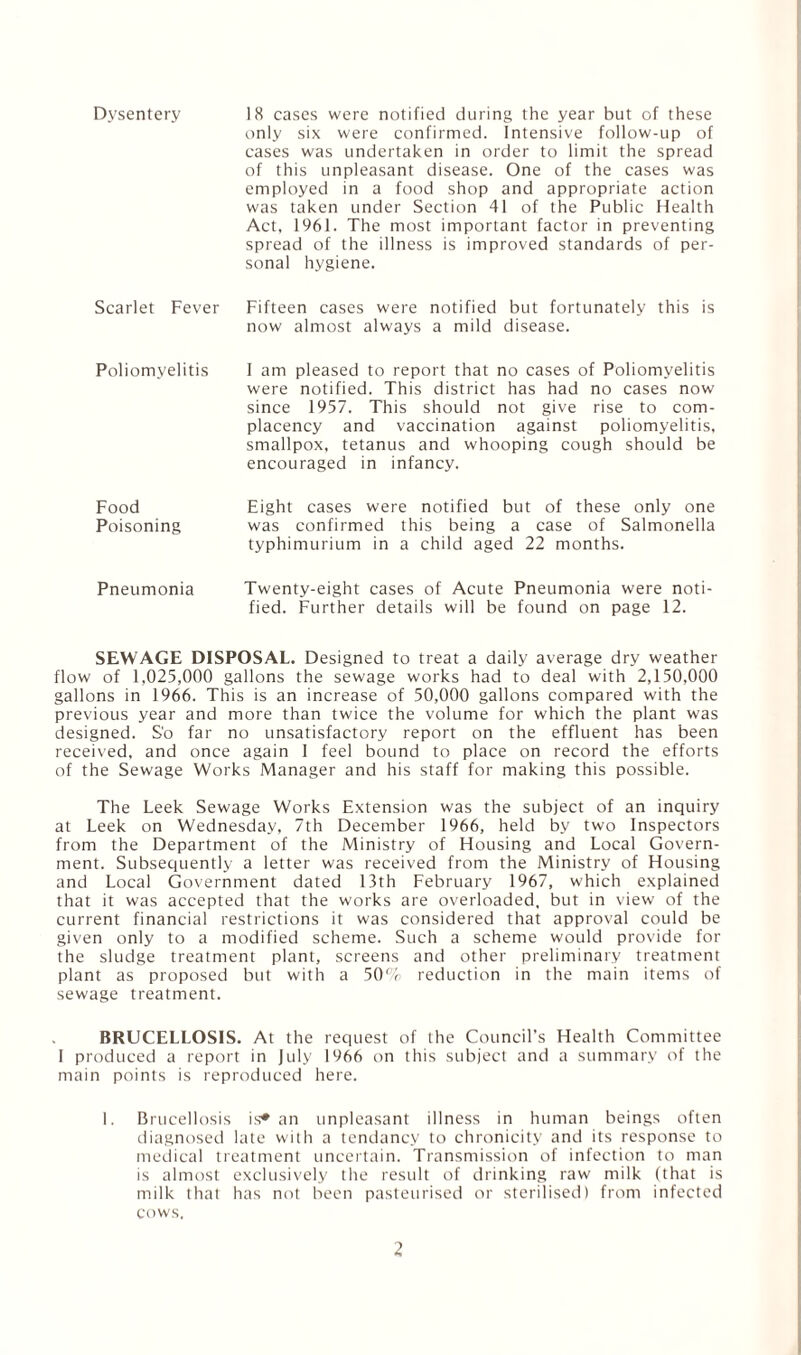 Dysentery 18 cases were notified during the year but of these only six were confirmed. Intensive follow-up of cases was undertaken in order to limit the spread of this unpleasant disease. One of the cases was employed in a food shop and appropriate action was taken under Section 41 of the Public Health Act, 1961. The most important factor in preventing spread of the illness is improved standards of per¬ sonal hygiene. Scarlet Fever Fifteen cases were notified but fortunately this is now almost always a mild disease. Poliomyelitis I am pleased to report that no cases of Poliomyelitis were notified. This district has had no cases now since 1957. This should not give rise to com¬ placency and vaccination against poliomyelitis, smallpox, tetanus and whooping cough should be encouraged in infancy. Food Eight cases were notified but of these only one Poisoning was confirmed this being a case of Salmonella typhimurium in a child aged 22 months. Pneumonia Twenty-eight cases of Acute Pneumonia were noti¬ fied. Further details will be found on page 12. SEWAGE DISPOSAL. Designed to treat a daily average dry weather flow of 1,025,000 gallons the sewage works had to deal with 2,150,000 gallons in 1966. This is an increase of 50,000 gallons compared with the previous year and more than twice the volume for which the plant was designed. S'o far no unsatisfactory report on the effluent has been received, and once again 1 feel bound to place on record the efforts of the Sewage Works Manager and his staff for making this possible. The Leek Sewage Works Extension was the subject of an inquiry at Leek on Wednesday, 7th December 1966, held by two Inspectors from the Department of the Ministry of Housing and Local Govern¬ ment. Subsequently a letter was received from the Ministry of Housing and Local Government dated 13th February 1967, which explained that it was accepted that the works are overloaded, but in view of the current financial restrictions it was considered that approval could be given only to a modified scheme. Such a scheme would provide for the sludge treatment plant, screens and other preliminary treatment plant as proposed but with a 50% reduction in the main items of sewage treatment. BRUCELLOSIS. At the request of the Council’s Health Committee 1 produced a report in July 1966 on this subject and a summary of the main points is reproduced here. I. Brucellosis is* an unpleasant illness in human beings often diagnosed late with a tendancy to chronicity and its response to medical treatment uncertain. Transmission of infection to man is almost exclusively the result of drinking raw milk (that is milk that has not been pasteurised or sterilised) from infected cows.