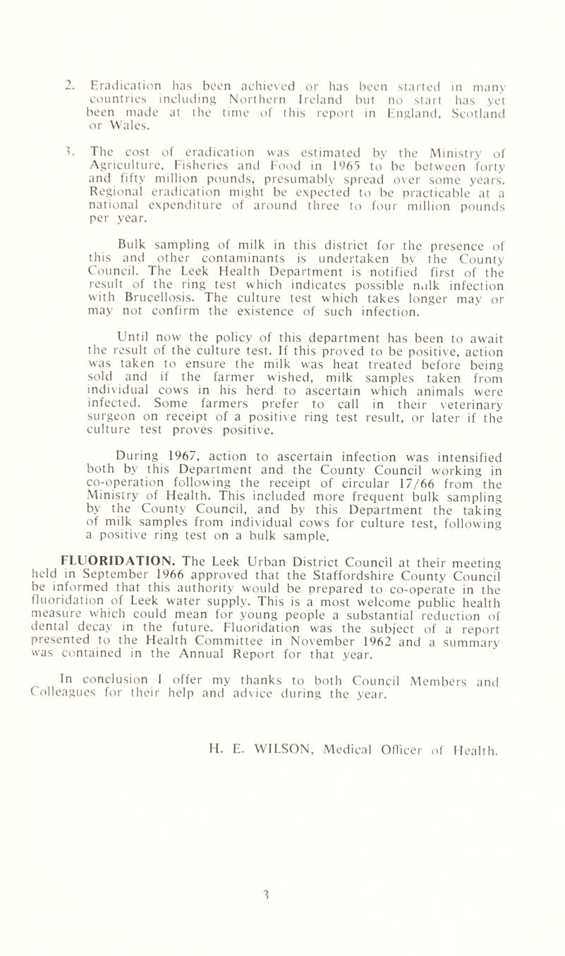 countries including Northern Ireland but no start has yet been made at the time of this report in England, Scotland or Wales. 3. The cost of eradication was estimated by the Ministry of Agriculture, Fisheries and Food in 1965 to be between forty and fifty million pounds, presumably spread over some years. Regional eradication might be expected to be practicable at a national expenditure of around three to four million pounds per year. Bulk sampling of milk in this district for the presence of this and other contaminants is undertaken by the County Council. The Leek Health Department is notified first of the result of the ring test which indicates possible nulk infection with Brucellosis. The culture test which takes longer may or may not confirm the existence of such infection. Until now the policy of this department has been to await the result of the culture test. If this proved to be positive, action was taken to ensure the milk was heat treated before being sold and if the farmer wished, milk samples taken from individual cows in his herd to ascertain which animals were infected. Some farmers prefer to call in their veterinary surgeon on receipt of a positive ring test result, or later if the culture test proves positive. During 1967, action to ascertain infection was intensified both by this Department and the County Council working in co-operation following the receipt of circular 17/66 from the Ministry of Health. This included more frequent bulk sampling by the County Council, and by this Department the taking of milk samples from individual cows for culture test, following a positive ring test on a bulk sample. FLUORIDATION. The Leek Urban District Council at their meeting held in September 1966 approved that the Staffordshire County Council be informed that this authority would be prepared to co-operate in the fluoridation of Leek water supply. This is a most welcome public health measure which could mean for young people a substantial reduction of dental decay in the future. Fluoridation was the subject of a report presented to the Health Committee in November 1962 and a summary was contained in the Annual Report for that year. In conclusion I offer my thanks to both Council Members and Colleagues for their help and advice during the year. H. E. WILSON, Medical Officer of Health. 3