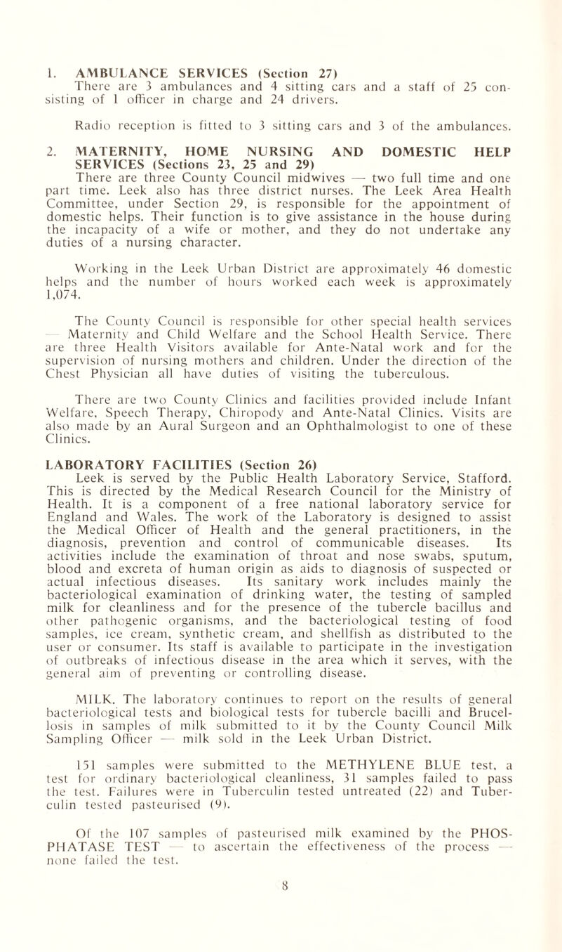 1. AMBULANCE SERVICES (Section 27) There are 3 ambulances and 4 sitting cars and a staff of 25 con¬ sisting of 1 officer in charge and 24 drivers. Radio reception is fitted to 3 sitting cars and 3 of the ambulances. 2. MATERNITY, HOME NURSING AND DOMESTIC HELP SERVICES (Sections 23, 25 and 29) There are three County Council midwives — two full time and one part time. Leek also has three district nurses. The Leek Area Health Committee, under Section 29, is responsible for the appointment of domestic helps. Their function is to give assistance in the house during the incapacity of a wife or mother, and they do not undertake any duties of a nursing character. Working in the Leek Urban District are approximately 46 domestic helps and the number of hours worked each week is approximately 1,074. The County Council is responsible for other special health services Maternity and Child Welfare and the School Health Service. There are three Health Visitors available for Ante-Natal work and for the supervision of nursing mothers and children. Under the direction of the Chest Physician all have duties of visiting the tuberculous. There are two County Clinics and facilities provided include Infant Welfare, Speech Therapy, Chiropody and Ante-Natal Clinics. Visits are also made by an Aural Surgeon and an Ophthalmologist to one of these Clinics. LABORATORY FACILITIES (Section 26) Leek is served by the Public Health Laboratory Service, Stafford. This is directed by the Medical Research Council for the Ministry of Health. It is a component of a free national laboratory service for England and Wales. The work of the Laboratory is designed to assist the Medical Officer of Health and the general practitioners, in the diagnosis, prevention and control of communicable diseases. Its activities include the examination of throat and nose swabs, sputum, blood and excreta of human origin as aids to diagnosis of suspected or actual infectious diseases. Its sanitary work includes mainly the bacteriological examination of drinking water, the testing of sampled milk for cleanliness and for the presence of the tubercle bacillus and other pathogenic organisms, and the bacteriological testing of food samples, ice cream, synthetic cream, and shellfish as distributed to the user or consumer. Its staff is available to participate in the investigation of outbreaks of infectious disease in the area which it serves, with the general aim of preventing or controlling disease. MILK. The laboratory continues to report on the results of general bacteriological tests and biological tests for tubercle bacilli and Brucel¬ losis in samples of milk submitted to it by the County Council Milk Sampling Officer -— milk sold in the Leek Urban District. 151 samples were submitted to the METHYLENE BLUE test, a test for ordinary bacteriological cleanliness, 31 samples failed to pass the test. Failures were in Tuberculin tested untreated (22) and Tuber¬ culin tested pasteurised (9). Of the 107 samples of pasteurised milk examined by the PHOS¬ PHATASE TEST to ascertain the effectiveness of the process none failed the test.