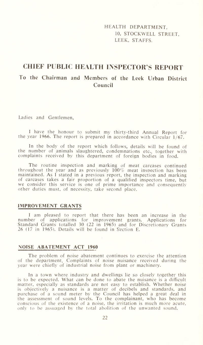 HEALTH DEPARTMENT, 10, STOCKWELL STREET. LEEK, STAFFS. CHIEF PUBLIC HEALTH INSPECTOR’S REPORT To the Chairman and Members of the Leek Urban District Council Ladies and Gentlemen, I have the honour to submit my thirty-third Annual Report for the year 1966. The report is prepared in accordance with Circular 1/67. In the body of the report which follows, details will be found of the number of animals slaughtered, condemnations etc., together with complaints received by this department of foreign bodies in food. The routine inspection and marking of meat carcases continued throughout the year and as previously 100% meat inspection has been maintained. As I stated in a previous report, the inspection and marking of carcases takes a fair proportion of a qualified inspectors time, but we consider this service is one of prime importance and consequently other duties must, of necessity, take second place. IMPROVEMENT GRANTS 1 am pleased to report that there has been an increase in the number of applications for improvement grants. Applications for Standard Grants totalled 30 (22 in 1965) and for Discretionary Grants 26 (17 in 1965). Details will be found in Section E. NOISE ABATEMENT ACT 1960 The problem of noise abatement continues to exercise the attention of the department. Complaints of noise nuisance received during the year were chiefly of industrial noise from plant or machinery. In a town where industry and dwellings lie so closely together this is to be expected. What can be done to abate the nuisance is a difficult matter, especially as standards are not easy to establish. Whether noise is objectively a nuisance is a matter of decibels and standards, and purchase of a sound meter by the Council has helped a great deal in the assessment of sound levels. To the complainant, who has become conscious of the existence of a noise, the irritation is much more acute, onlv to be assuaged by the total abolition of the unwanted sound.