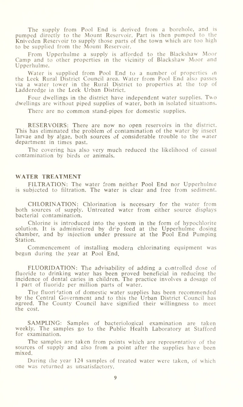The supply from Pool End is derived from a borehole, ami is pumped directly to the Mount Reservoir. F\irt is then pumped to the Kniveden Reser\oir to supply those parts of the town which are too high to be supplied from the Mount Reservoir. From Upperhulme a supply is afforded to the Blackshaw Moor Camp and to other properties in the vicinity of Blackshaw Moor and Upperhulme. Water is supplied from Pool End to a number of properties m the Leek Rural District Council area. Water from Pool End also passes via a water tower in the Rural District to properties at the top of Ladderedge in the Leek Urban District. Four dwellings in the district have independent water supplies. Two dwellings are without piped supplies of water, both in isolated situations. There are no common stand-pipes for domestic supplies. RESERVOIRS: There are now no open reservoirs in the district. This has eliminated the problem of contamination of the water by insect larvae and by algae, both sources of considerable trouble to the water department in times past. The covering has also very much reduced the likelihood of casual contamination by birds or animals. WATER TREATMENT FILTRATION: The water from neither Pool End nor Upperhulme is subjected to filtration. The water is clear and free from sediment. CHLORINATION: Chlorination is necessary for the water from both sources of supply. Untreated water from either source displays bacterial contamination. Chlorine is introduced into the system in the form of hypochlorite solution. It is administered by dr’p feed at the Upperhulme dosing chamber, and by injection under pressure at the Pool End Pumping Station. Commencement of installing modern chlorinating equipment was begun during the year at Pool End. FLUORIDATION: The advisability of adding a controlled dose of fluoride to drinking water has been proved beneficial in reducing the incidence of dental caries in children. The practice involves a dosage of 1 part of fluoride per million parts of water. The fluori'^ation of domestic water supplies has been recommended by the Central Government and to this the Urban District Council has agreed. The County Council have signified their willingness to meet the cost. SAMPLING: Samples of bacteriological examination are taken weekly. The samples go to the Public Health Laboratory at Stafford for examination. TTie samples are taken from points which are representative of the sources of supply and also from a point after the supplies have been mixed. During the year 124 samples of treated water were taken, of which one was returned as unsatisfactory.