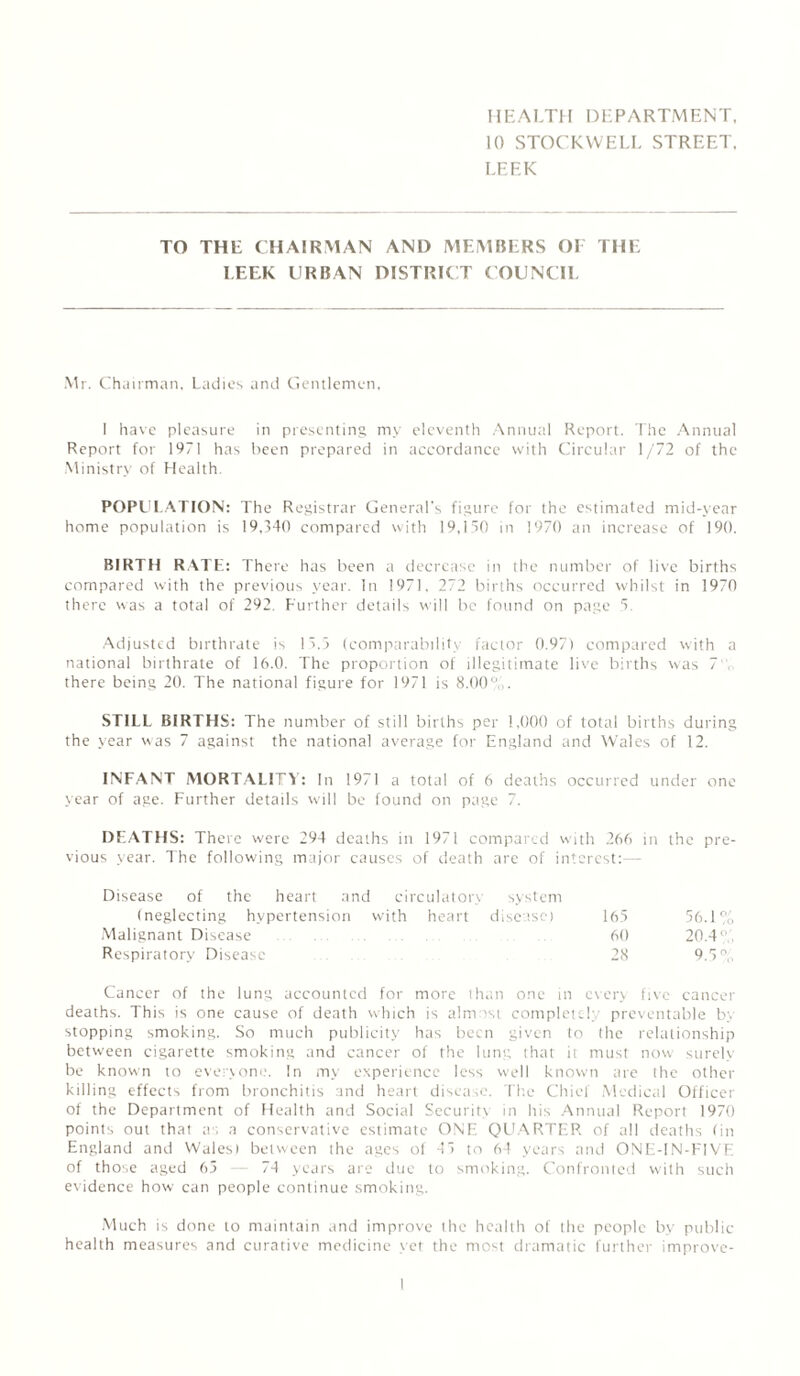 HEALTH DEPARTMENT, 10 STOCKWELL STREET. LEEK TO THE CHAIRMAN AND MEMBERS OF THE I.EEK URBAN DISTRICT COUNCIL Mr. Chairman, Ladies and Gentlemen, I have pleasure in presenting my eleventh Annual Report. The Annual Report for 1971 has been prepared in accordance with Circular 1/72 of the Ministry of Health. POPULATION: The Registrar General's figure for the estimated mid-year home population is 19,340 compared with 19,150 in 1970 an increase of 190. BIRTH RATE: There has been a decrease in the number of live births compared with the previous year. In 1971. 272 births occurred whilst in 1970 there was a total of 292. Further details will be found on page 5. Adjusted birthrate is 15.5 (comparability factor 0.97) compared with a national birthrate of 16.0. The proportion of illegitimate live births was 7 there being 20. The national figure for 1971 is 8.00u . STILL BIRTHS: The number of still births per 1,000 of total births during the year was 7 against the national average for England and Wales of 12. INFANT MORTALITY: In 1971 a total of 6 deaths occurred under one year of age. Further details will be found on page 7. DEATHS: There were 294 deaths in 1971 compared with 266 in the pre¬ vious year. The following major causes of death are of interest:— Disease of the heart and circulatory system (neglecting hypertension with heart disease) 165 56.1% Malignant Disease 60 20.4' Respiratory Disease 28 9.5% Cancer of the lung accounted for more than one in every five cancer deaths. This is one cause of death which is almost completely preventable by stopping smoking. So much publicity has been given to the relationship between cigarette smoking and cancer of the lung that it must now surely be known to everyone. In my experience less well known are the other killing effects from bronchitis and heart disease. The Chief Medical Officer of the Department of Health and Social Security in his Annual Report 1970 points out that a . a conservative estimate ONE QUARTER of all deaths (in England and Wales) between the ages of 45 to 64 years and ONE-IN-FIVE of those aged 65 -- 74 years are due to smoking. Confronted with such evidence how can people continue smoking. Much is done to maintain and improve the health of the people by public health measures and curative medicine yet the most dramatic further improve-