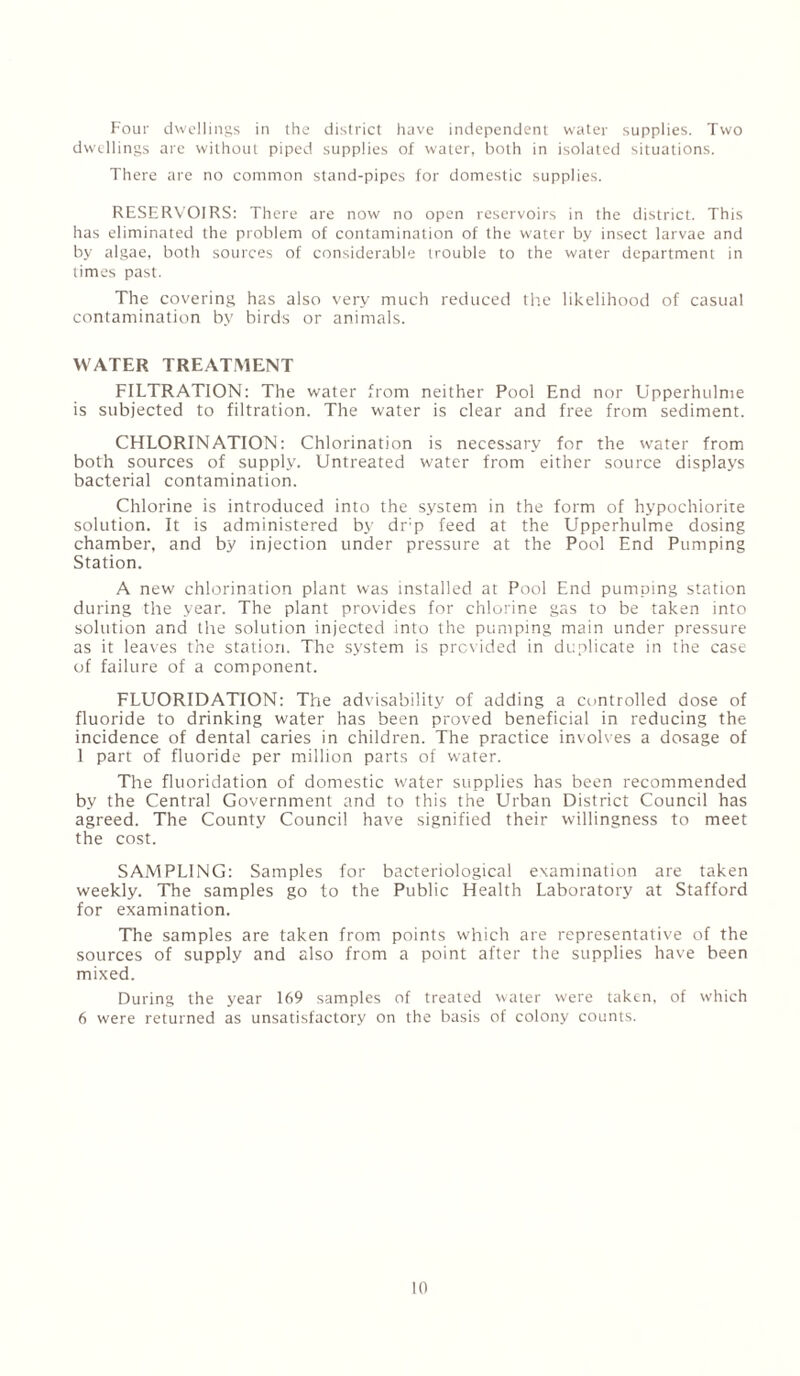 Four dwellings in the district have independent water supplies. Two dwellings are without piped supplies of water, both in isolated situations. There are no common stand-pipes for domestic supplies. RESERVOIRS: There are now no open reservoirs in the district. This has eliminated the problem of contamination of the water by insect larvae and by algae, both sources of considerable trouble to the water department in times past. The covering h2s also very much reduced the likelihood of casual contamination by birds or animals. WATER TREATMENT FILTRATION: The water from neither Pool End nor Upperhulme is subjected to filtration. The water is clear and free from sediment. CHLORINATION: Chlorination is necessary for the water from both sources of supply. Untreated water from either source displays bacterial contamination. Chlorine is introduced into the system in the form of hypochiorite solution. It is administered by drp feed at the Upperhulme dosing chamber, and by injection under pressure at the Pool End Pumping Station. A new chlorination plant was installed at Pool End pumping station during the year. The plant provides for chlorine gas to be taken into solution and the solution injected into the pumping main under pressure as it leaves the station. The system is provided in duplicate in the case of failure of a component. FLUORIDATION: The advisability of adding a controlled dose of fluoride to drinking water has been proved beneficial in reducing the incidence of dental caries in children. The practice involves a dosage of 1 part of fluoride per million parts of wafer. The fluoridation of domestic water supplies has been recommended by the Central Government and to this the Urban District Council has agreed. The County Council have signified their willingness to meet the cost. SAMPLING: Samples for bacteriological examination are taken weekly. The samples go to the Public Health Laboratory at Stafford for examination. The samples are taken from points which are representative of the sources of supply and also from a point after the supplies have been mixed. During the year 169 samples of treated water were taken, of which 6 were returned as unsatisfactory on the basis of colony counts.