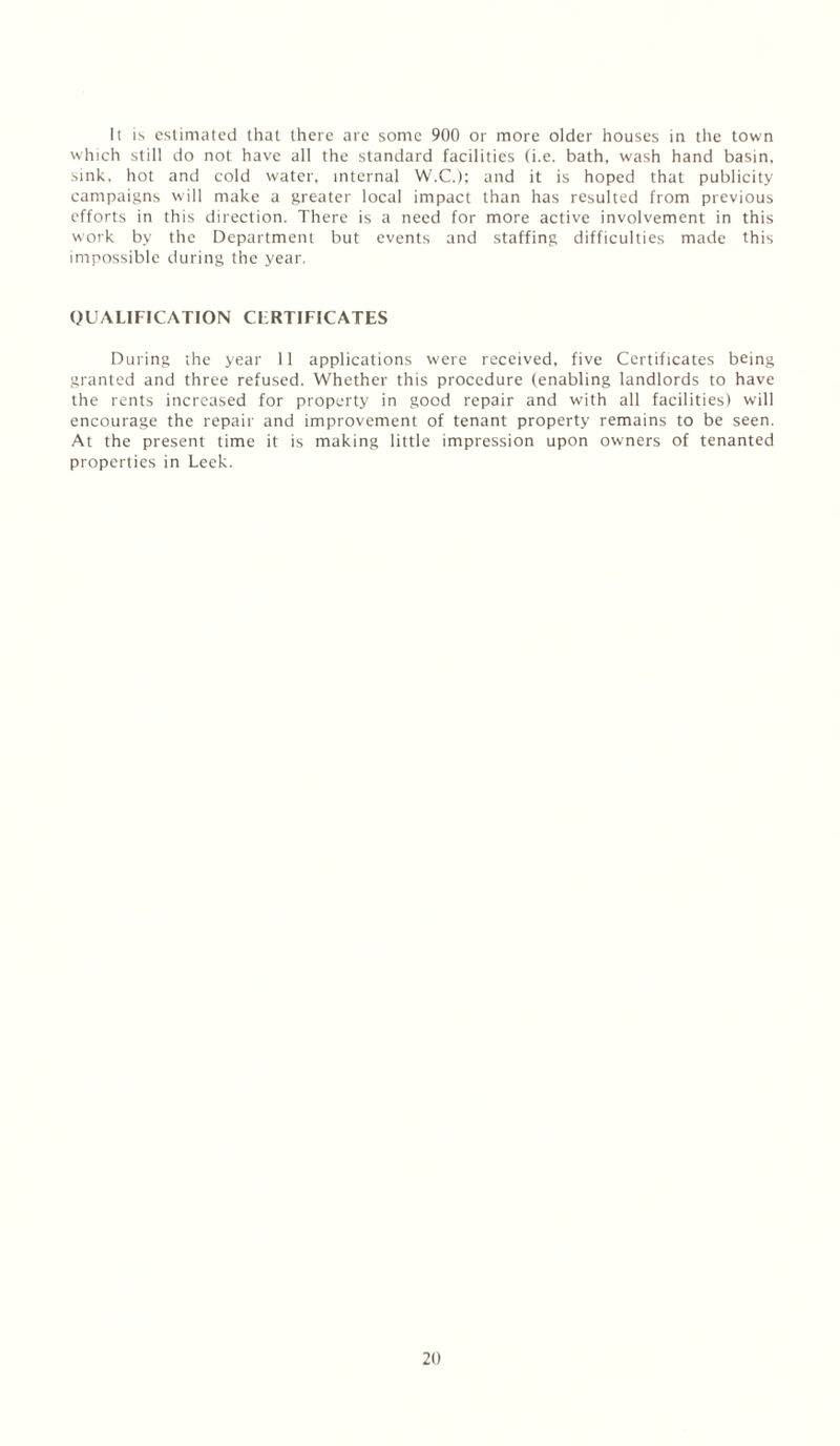 It is estimated that there are some 900 or more older houses in the town which still do not have all the standard facilities (i.e. bath, wash hand basin, sink, hot and cold water, internal W.C.); and it is hoped that publicity campaigns will make a greater local impact than has resulted from previous efforts in this direction. There is a need for more active involvement in this work by the Department but events and staffing difficulties made this impossible during the year. QUALIFICATION CFRTIFICATES During the year 11 applications were received, five Certificates being granted and three refused. Whether this procedure (enabling landlords to have the rents increased for property in good repair and with all facilities) will encourage the repair and improvement of tenant property remains to be seen. At the present time it is making little impression upon owners of tenanted properties in Leek.