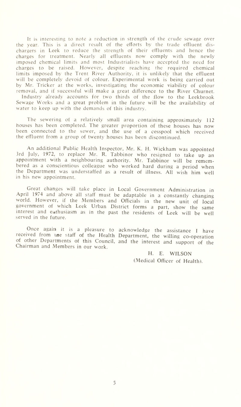 It is interesting to note a reduction in strength of the crude sewage over the year. This is a direct result of the efforts by the trade effluent dis¬ chargers in Leek to reduce the strength of their effluents and hence the charges for treatment. Nearly all diluents now comply with the newly imposed chemical limits and most Industrialists have accepted the need for charges to be raised. However, despite reaching the required chemical limits imposed by the Trent River Authority, it is unlikely that the effluent will be completely devoid of colour. Experimental work is being carried out by Mr. Tricker at the works, investigating the economic viability of colour removal, and if successful will make a great difference to the River Churnet. Industry already accounts for two thirds of the flow to the Leekbrook Sewage Works and a great problem in the future will be the availability of water to keep up with the demands of this industry. The sewering of a relatively small area containing approximately 112 houses has been completed. The greater proportion of these houses has now been connected to the sewer, and the use of a cesspool which received the effluent from a group of twenty houses has been discontinued. An additional Public Health Inspector, Mr. K. H. Wickham was appointed 3rd July, 1972, to replace Mr. R. Tabbinor who resigned to take up an appointment with a neighbouring authority. Mr. Tabbinor will be remem¬ bered as a conscientious colleague who worked hard during a period when the Department was understaffed as a result of illness. All wish him well in his new appointment. Great changes will take place in Local Government Administration in April 1974 and above all staff must be adaptable in a constantly changing world. However, if the Members and Officials in the new unit of local government oi which Leek Urban District forms a part, show the same interest and euthusiasm as in the past the residents of Leek will be well served in the future. Once again it is a pleasure to received from me staff of the Health of other Departments of this Council, Chairman and Members in our work. acknowledge the assistance I have Department, the willing co-operation and the interest and support of the H. E. WILSON (Medical Officer of Health).