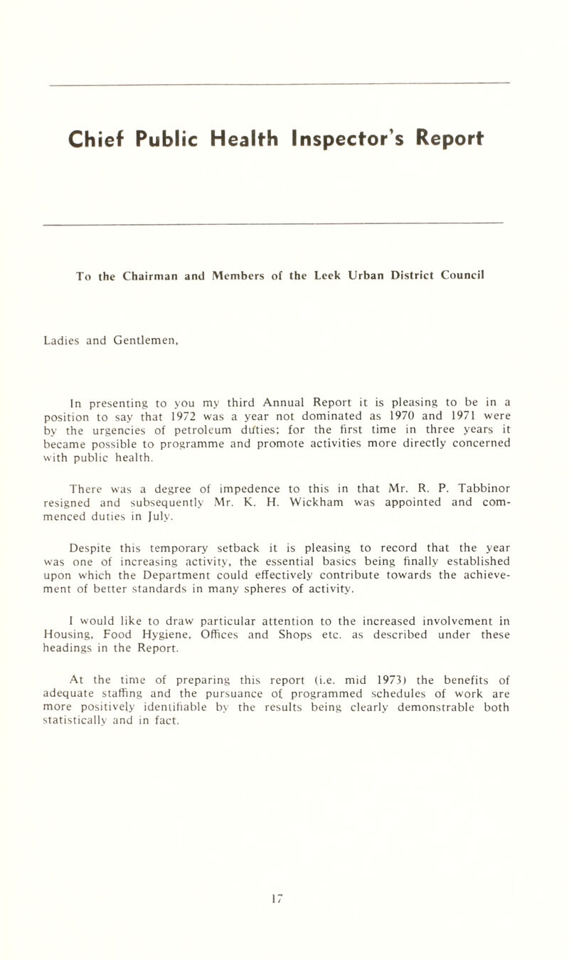 Chief Public Health Inspector's Report To the Chairman and Members of the Leek Urban District Council Ladies and Gentlemen, In presenting to you my third Annual Report it is pleasing to be in a position to say that 1972 was a year not dominated as 1970 and 1971 were by the urgencies of petroleum ditties; for the first time in three years it became possible to programme and promote activities more directly concerned with public health. There was a degree of impedence to this in that Mr. R. P. Tabbinor resigned and subsequently Mr. K. H. Wickham was appointed and com¬ menced duties in July. Despite this temporary setback it is pleasing to record that the year was one of increasing activity, the essential basics being finally established upon which the Department could effectively contribute towards the achieve¬ ment of better standards in many spheres of activity. I would like to draw particular attention to the increased involvement in Housing. Food Hygiene, Offices and Shops etc. as described under these headings in the Report. At the time of preparing this report (i.e. mid 1973) the benefits of adequate staffing and the pursuance of programmed schedules of work are more positively identifiable by the results being clearly demonstrable both statistically and in fact.