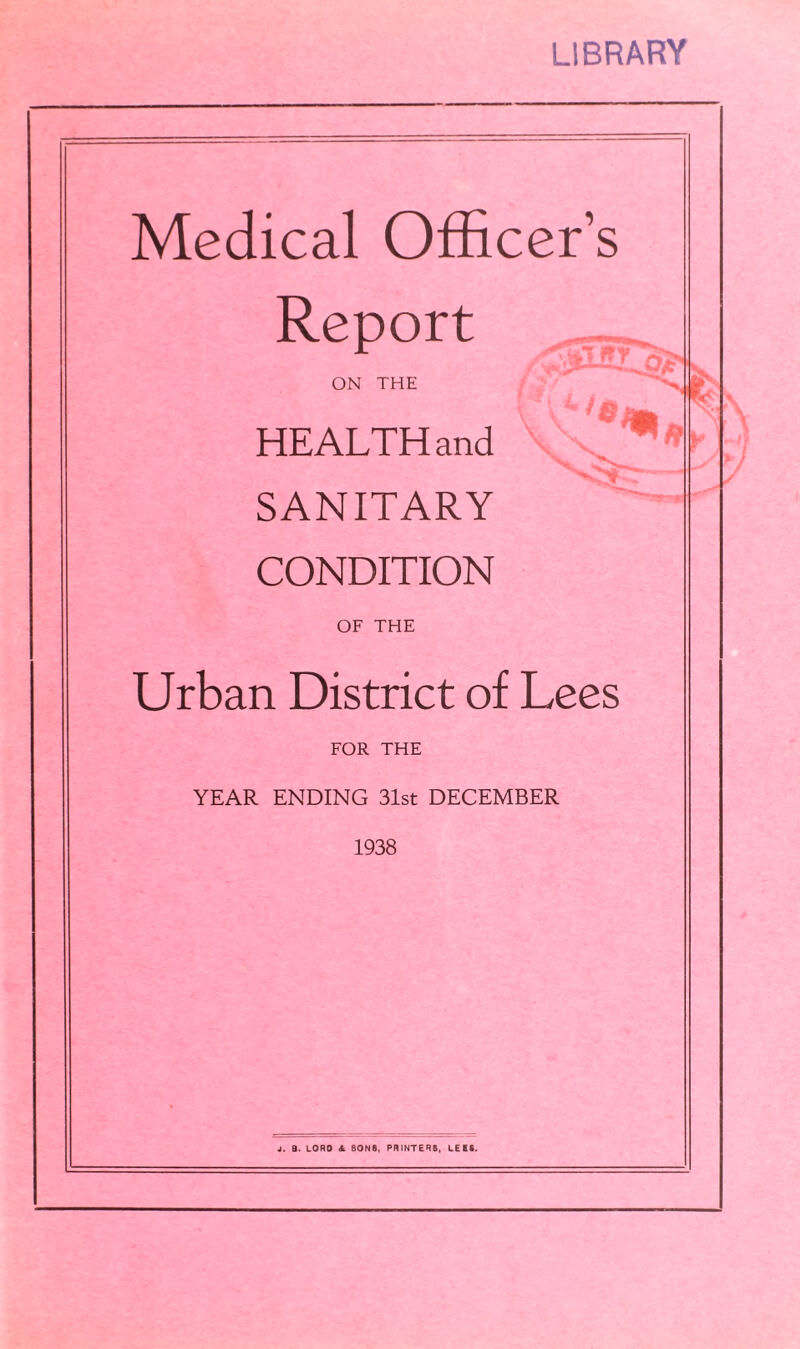 LIBRARY Medical Officer’s Report ON THE HEALTH and SANITARY CONDITION OF THE Urban District of Lees FOR THE YEAR ENDING 31st DECEMBER 1938 j. B. LORO Sl 80NS, PRINTERS, LEES. V /