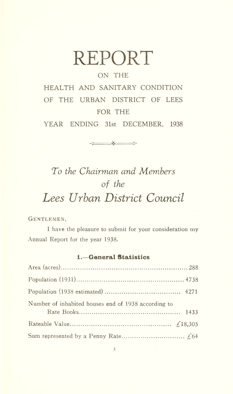 REPORT ON THE HEALTH AND SANITARY CONDITION OF THE URBAN DISTRICT OF LEES FOR THE YEAR ENDING 31st DECEMBER, 1938 To the Chairman and Members of the Lees Urban District Council Gentlemen, I have the pleasure to submit for your consideration my Annual Report for the year 1938. 1.—General Statistics Area (acres).288 Population (1931). 4738 Population (1938 estimated). 4271 Number of inhabited houses end of 1938 according to Rate Books. 1433 Rateable Value. 18,305 Sum represented by a Penny Rate. ^64