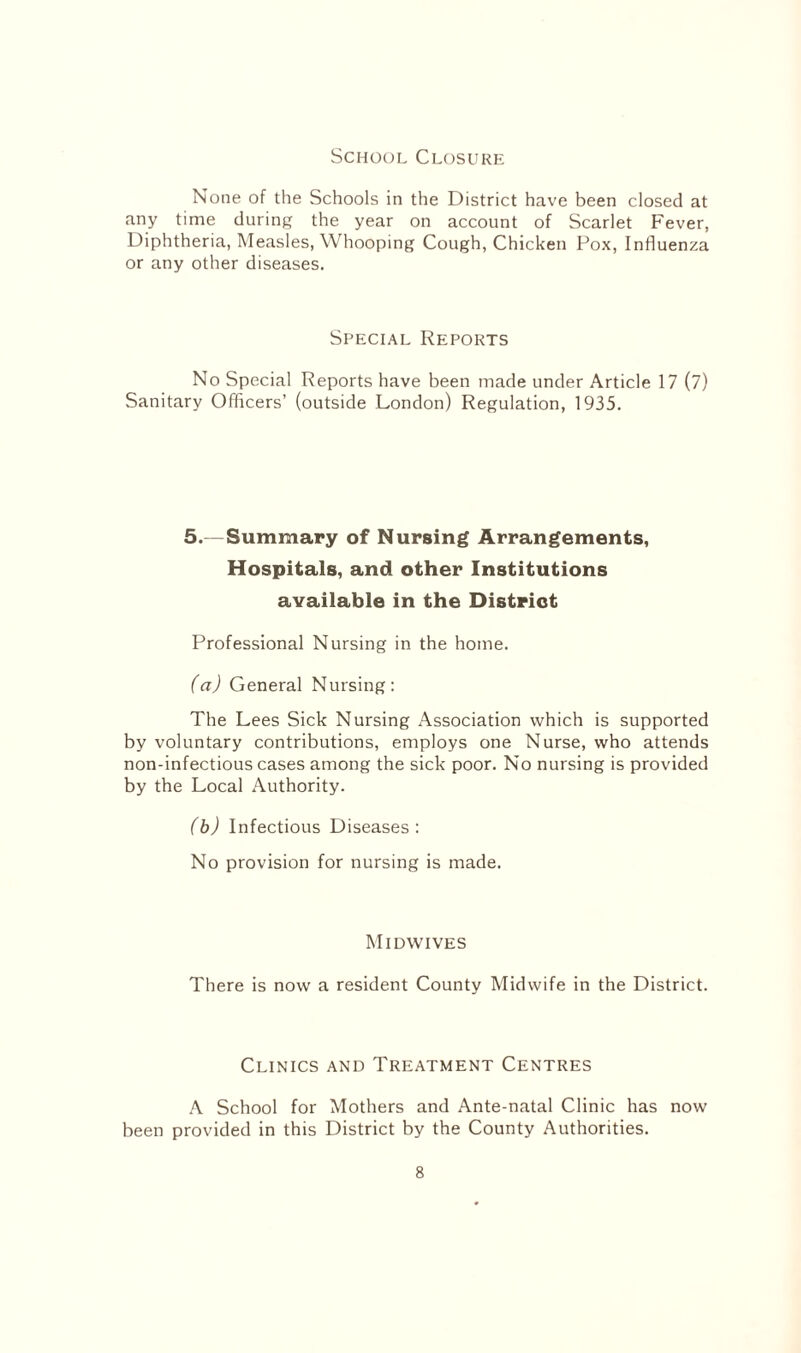 School Closure None of the Schools in the District have been closed at any time during the year on account of Scarlet Fever, Diphtheria, Measles, \\ hooping Cough, Chicken Pox, Influenza or any other diseases. Special Reports No Special Reports have been made under Article 17 (7) Sanitary Officers’ (outside London) Regulation, 1935. 5.—Summary of Nursing Arrangements, Hospitals, and other Institutions available in the District Professional Nursing in the home. (a) General Nursing: The Lees Sick Nursing Association which is supported by voluntary contributions, employs one Nurse, who attends non-infectious cases among the sick poor. No nursing is provided by the Local Authority. (b) Infectious Diseases: No provision for nursing is made. Midwives There is now a resident County Midwife in the District. Clinics and Treatment Centres A School for Mothers and Ante-natal Clinic has now been provided in this District by the County Authorities.