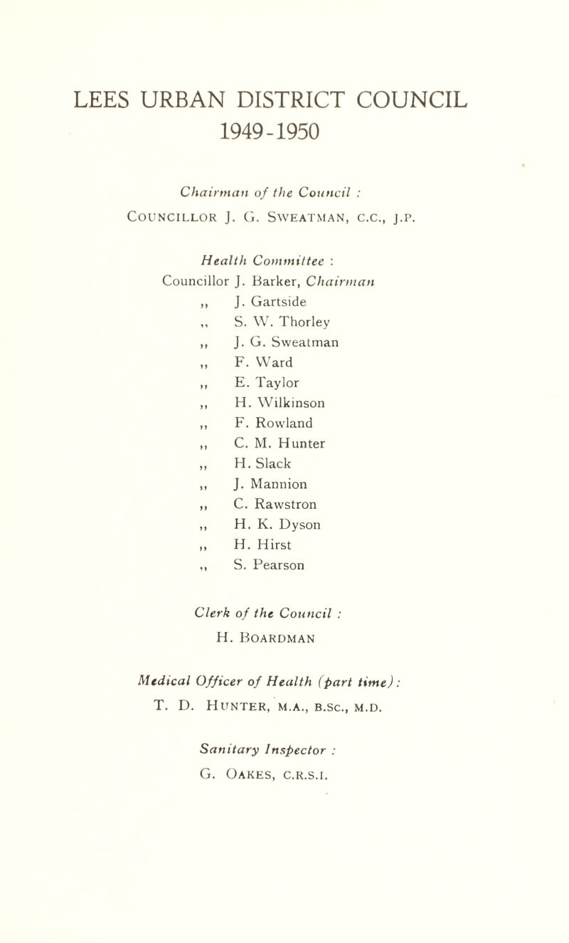 LEES URBAN DISTRICT COUNCIL 1949-1950 Chairman of the Council : Councillor J. G. Sweatman, c.c., j.p. Health Committee : Councillor J. Barker, Chairman ,, J. Gartside ,, S. W. Thorley ,, J. G. Sweatman „ F. Ward ,, E. Taylor ,, H. Wilkinson ,, F. Rowland ,, C. M. Hunter ,, H. Slack ,, J. Mannion ,, C. Rawstron ,, H. K. Dyson „ H. Hirst ,, S. Pearson Clerk of the Council : H. Boardman Medical Officer of Health (part time): T. D. Hunter, m.a., b.sc., m.d. Sanitary Inspector : G. Oakes, c.r.s.l