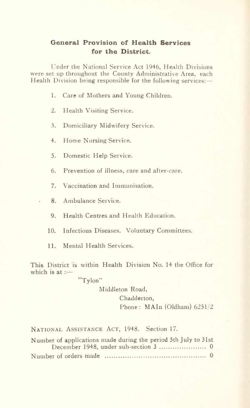 General Provision of Health Services for the District. Under the National Service Act 1946, Health Divisions were set up throughout the County Administrative Area, each Health Division being responsible for the following services: — 1. Care of Mothers and Young Children. 2. Health Visiting Service. 3. Domiciliary Midwifery Service. 4. Home Nursing Service. 5. Domestic Help Service. 6. Prevention of illness, care and after-care. 7. Vaccination and Immunisation. 8. Ambulance Service. 9. Health Centres and Health Education. 10. Infectious Diseases. Voluntary Committees. 11. Mental Health Services. This District is within Health Division No. 14 the Office for which is at :— “Tylon” Middleton Road, Chadderton, Phone: MAIn (Oldham) 6251/2 National Assistance Act, 1948. Section 17. Number of applications made during the period 5th July to 31st December 1948, under sub-section 3 . 0 Number of orders made . 0