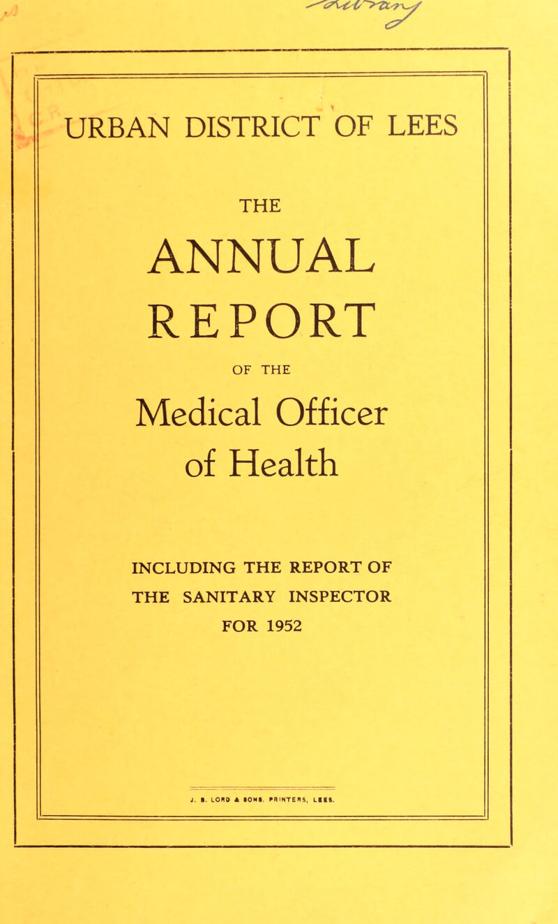 v\44r>ttr^ URBAN DISTRICT OF LEES THE ANNUAL REPORT OF THE Medical Officer of Health INCLUDING THE REPORT OF THE SANITARY INSPECTOR FOR 1952 J. B. LORD A BOMB. PRINTERS, LB KB.