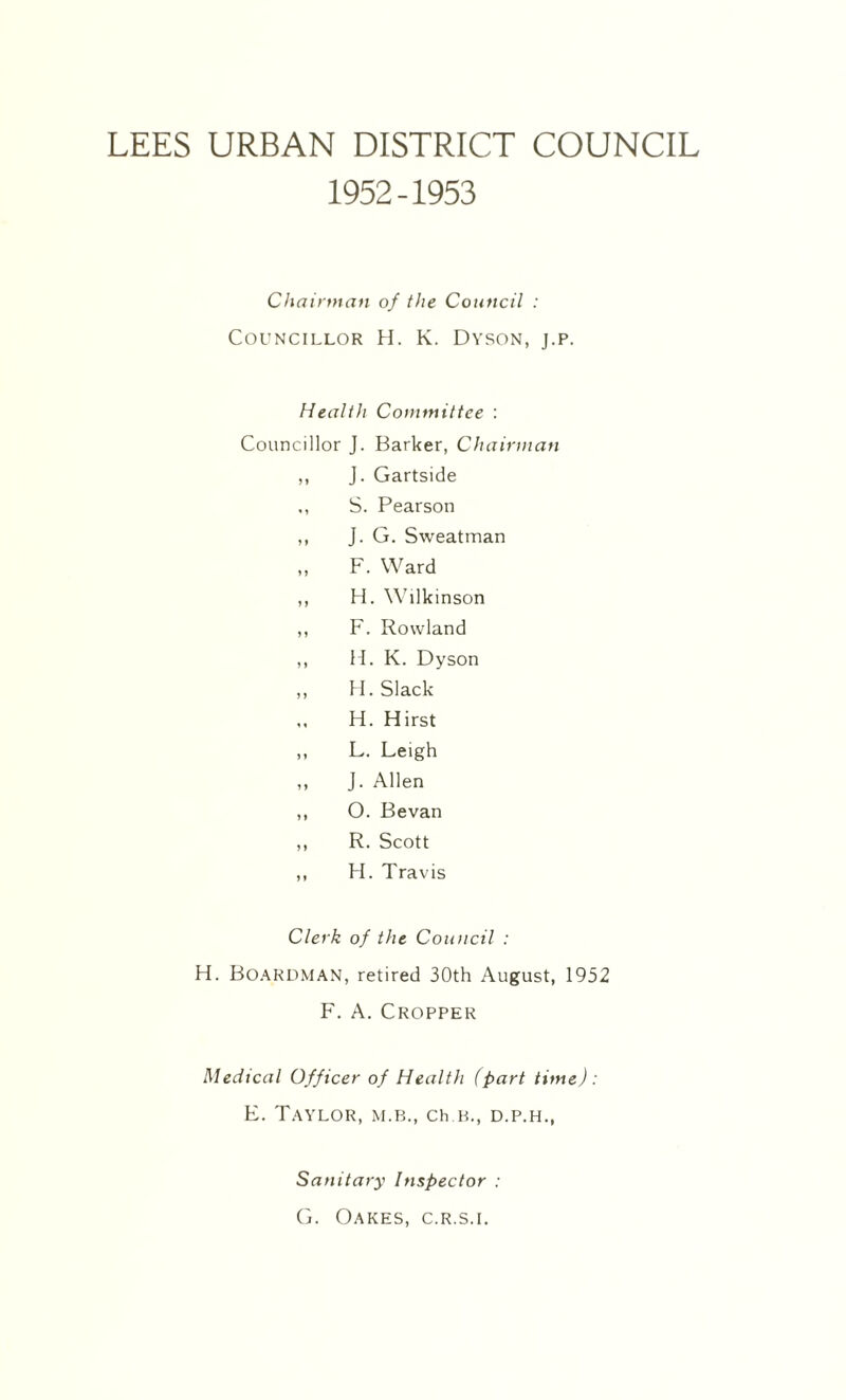 LEES URBAN DISTRICT COUNCIL 1952-1953 Chairman of the Council : Councillor H. K. Dyson, j.p. Health Committee : Councillor J. Barker, Chairman ,, J. Gartside ,, S. Pearson ,, J. G. Sweatman „ F. Ward ,, H. Wilkinson ,, F. Rowland ,, H. K. Dyson ,, H. Slack ,, H. Hirst „ L. Leigh ,, J. Allen ,, O. Bevan ,, R. Scott ,, H. Travis Clerk of the Council : H. BOARDMAN, retired 30th August, 1952 F. A. Cropper Medical Officer of Health (part time) : E. Taylor, m.b., ch k., d.p.h., Sanitary Inspector : G. Oakes, c.r.s.i.