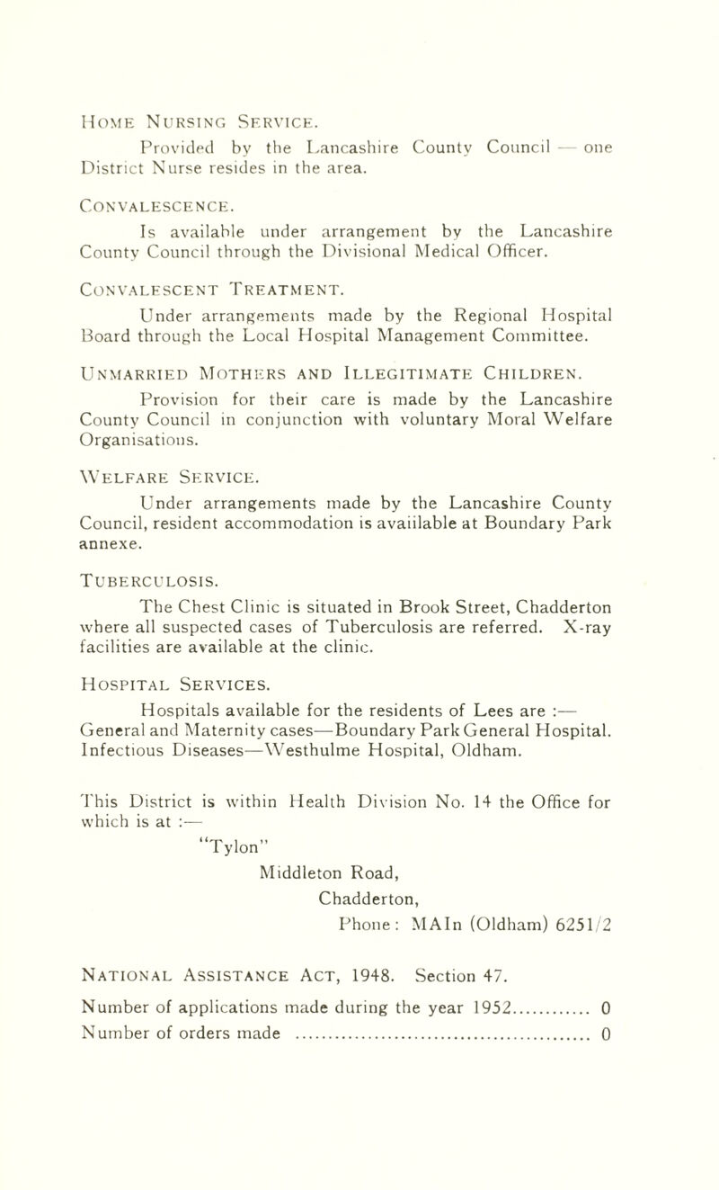 Home Nursing Service. Provided by the Lancashire County Council — one District Nurse resides in the area. Convalescence. Is available under arrangement by the Lancashire County Council through the Divisional Medical Officer. Convalescent Treatment. Under arrangements made by the Regional Hospital Board through the Local Hospital Management Committee. Unmarried Mothers and Illegitimate Children. Provision for their care is made by the Lancashire County Council in conjunction with voluntary Moral Welfare Organisations. Welfare Service. Under arrangements made by the Lancashire County Council, resident accommodation is avaiilable at Boundary Park annexe. Tuberculosis. The Chest Clinic is situated in Brook Street, Chadderton where all suspected cases of Tuberculosis are referred. X-ray facilities are available at the clinic. Hospital Services. Hospitals available for the residents of Lees are General and Maternity cases—Boundary Park General Hospital. Infectious Diseases—Westhulme Hospital, Oldham. This District is within Health Division No. 14 the Office for which is at :— “Tylon” Middleton Road, Chadderton, Phone: MAIn (Oldham) 6251/2 National Assistance Act, 1948. Section 47. Number of applications made during the year 1952. 0 Number of orders made . 0
