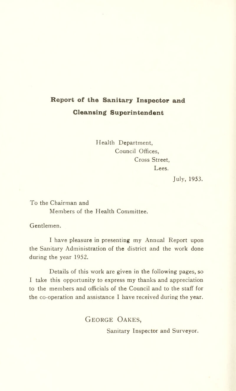 Report of the Sanitary Inspector and Cleansing Superintendent Health Department, Council Offices, Cross Street, Lees. July, 1953. To the Chairman and Members of the Health Committee. Gentlemen. I have pleasure in presenting my Annual Report upon the Sanitary Administration of the district and the work done during the year 1952. Details of this work are given in the following pages, so I take this opportunity to express my thanks and appreciation to the members and officials of the Council and to the staff for the co-operation and assistance I have received during the year. George Oakes, Sanitary Inspector and Surveyor.