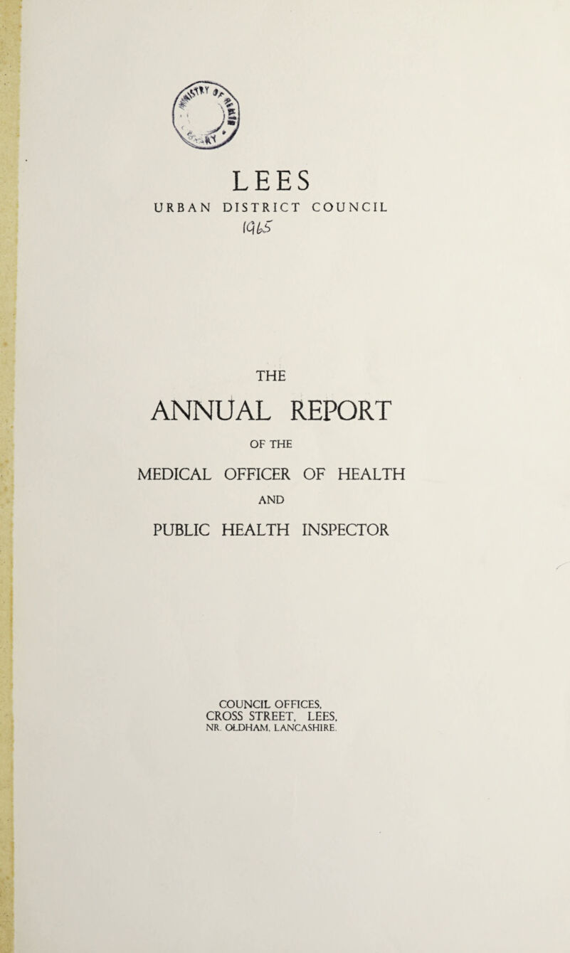 LEES URBAN DISTRICT COUNCIL lQt£ THE ANNUAL REPORT OF THE MEDICAL OFFICER OF HEALTH AND PUBLIC HEALTH INSPECTOR COUNCIL OFFICES. CROSS STREET. LEES. NR OLDHAM. LANCASHIRE.